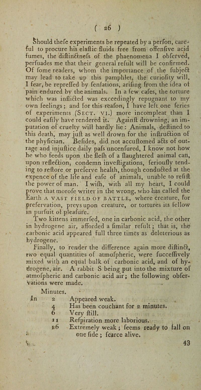 Should thefe experiments be repeated by a perfon, care¬ ful to procure his elaftic fluids free from offenfive acid fumes, the diftin&amp;nefs of the phaenomena I obferved, perfuades me that their general refult will be confirmed. Of fome readers, whom the importance of the fubje£f may lead to take up this pamphlet* the curiofity will, I fear* be repreffed by fenlations, arifing from the idea oi pain endured by the animals. In a few cafes, the torture which was inflifted was exceedingly repugnant to my own feelings; and for this reafon* I have left one feries of experiments (Sect, vi.) more incompleat than I could eafily have rendered it. Againft drowning, an im¬ putation of cruelty will hardly lie : Animals, deftined to this death, may juft as well drown for the inftru&amp;ion of the phyfician. Befides* did not accuftomed a61s of out¬ rage and injuftice daily pafs uncenfured, I know not how he who feeds upon the flefh of a flaughtered animal cart, upon refle&amp;ion* condemn inveftigations, ferioufly tend¬ ing to reftore or preferve health, though conduced at the expence of the life and eafe of animals, unable to refift the power of man. I wifh, with all my heart, I could prove that morofe writer in the wrong, who has called the Earth a vast field of battle, where creature, for prefervation, preys upon creature, or tortures its fellow in purfuit of pleafure. Two kittens immerfed, one in carbonic acid, the other in hydrogene air, afforded a fimilar refult; that is, the carbonic acid appeared full three times as deleterious as hydrogene. Finally, to render the difference again more diftin£t, two equal quantities of atmofpheric, were fucceflively mixed with an equal bulk of carbonic acid, and of hy¬ drogene, air. A rabbit S being put into the mixture of atmofpheric and carbonic acid air; the following obser¬ vations were made. Minutes. In 2 4 6 11 26 Appeared weak. Has been couchant for 2 minutes. Very ftill. Refpiration more laborious. Extremely weak ; feems ready to fall on one fide ; fcarce alive. 43
