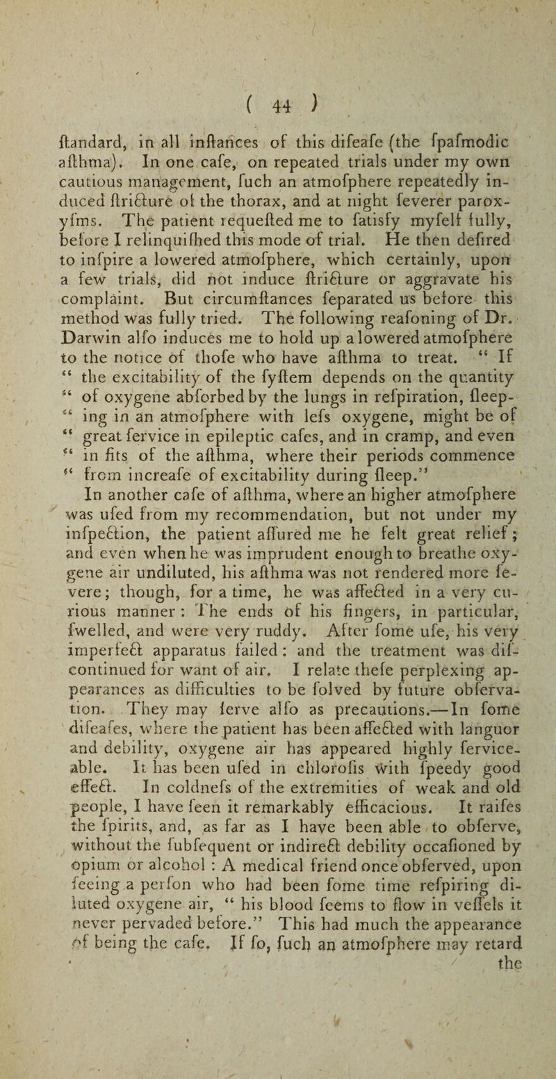 ftandard, in all inftances of this difeafe (the fpafmodic afthma). In one cafe, on repeated trials under my own cautious management, fuch an atmofphere repeatedly in¬ duced ftri&amp;ure ol the thorax, and at night feverer parox- yfms. The patient requeued me to fatisfy myfelf fully, before I relinquifhed this mode of trial. He then defired to infpire a lowered atmofphere, which certainly, upon a few trials, did not induce ftri&amp;ure or aggravate his complaint. But circumftances feparated us before this method was fully tried. The following reafoning of Dr. Darwin alfo induces me to hold up a lowered atmofphere to the notice of thofe who have afthma to treat. “ If “ the excitability of the fyftem depends on the quantity 44 of oxygene abforbedby the lungs in refpiration, fleep- 44 ing in an atmofphere with lefs oxygene, might be of “ great fervice in epileptic cafes, and in cramp, and even 44 in fits of the afthma, where their periods commence from increafe of excitability during fleep.” In another cafe of afthma, where an higher atmofphere was ufed from my recommendation, but not under my infpe&amp;ion, the patient allured me he felt great relief; and even when he was imprudent enough to breathe oxy¬ gene air undiluted, his afthma was not rendered more fe- vere; though, for a time, he was affefied in a very cu¬ rious manner : The ends of his fingers, in particular, I welled, and were very ruddy. After fome ufe, his very imperfeft apparatus failed ; and the treatment was dif- continued for want of air. I relate thefe perplexing ap¬ pearances as difficulties to be folved by future obferva- tion. They may ferve alfo as precautions.— In fome difeafes, where the patient has been affedled with languor and debility, oxygene air has appeared highly fervice- able. It has been ufed in chlorofis With fpeedy good effeft. In coldnefs of the extremities of weak and old people, I have feen it remarkably efficacious. It raifes the fpirits, and, as far as I have been able to obferve, without the fubfequent or indireft debility occafioned by opium or alcohol : A medical friend once obferved, upon feeing a perfon who had been fome time refpiring di¬ luted oxygene air, “ his blood feems to flow in veffels it never pervaded before.” This had much the appearance of being the cafe. If fo, fuch an atmofphere may retard