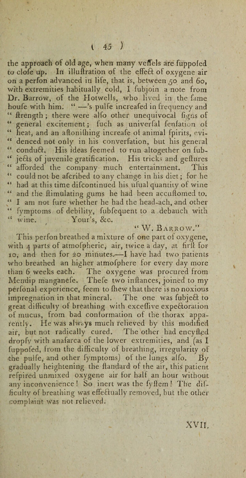 the approach of old age, when many veflels are fuppofed to clofe up. In illuftration of the effe£i of oxygene air on a perfon advanced in life, that is, between 50 and 60, with extremities habitually cold, I fubjoin a note from Dr. B arrow, of the Hotwells, who lived in the fame houfe with him. “ —’s pulfe increafed in frequency and “ ftrength ; there were alfo other unequivocal fi gifts of general excitement; fuch as univerfal fenlation of “ heat, and an aftonifhing increafe ot animal fpirits, evi- “ denced not only in his converfation, but his general “ conduct. His ideas feemed to run altogether on lub- “ je£fs of juvenile gratification. His tricks and geftures “ afforded the company much entertainment. This “ could not be afcribed to any change in his diet; for he &lt;{ had at this time difcontinued his ufual quantity of wine “ and the Simulating gums he had been accuftomed to. “ I am not fure whether he had the head-ach, and other “ fymptoms of debility, fubfequent to a debauch with “ wine. Your’s, &amp;o. “ W. Barrow.” This perfon breathed a mixture of one part of oxygene, with 4 parts of atmofpheric, air, twice a day, at firlf for 10, and then for 20 minutes.—I have had two patients who breathed an higher atmofphere lor every day more than 6 weeks each. The oxygene was procured from Mendip manganefe. Thefe two infiances, joined to my perfonal experience, feem to fhew that there is no noxious impregnation in that mineral. The one was fubjeft to great difficulty of breathing with exceffive expefloration of mucus, from bad conformation of the thorax appa¬ rently. He was always much relieved by this modified air, but not radically cured. The other had encyilpd dropfy with anafarca of the lower extremities, and (as I fuppofed, from the difficulty ol breathing, irregularity of -the pulfe, and other fymptoms) ot the lungs alfo. By gradually heightening the fiandard of the air, this patient refpired unmixed oxygene air lor half an hour without any inconvenience ! So inert was the fyfiem ! The dif¬ ficulty of breathing was effe&amp;ually removed, but the other complaint was not relieved. XVII.