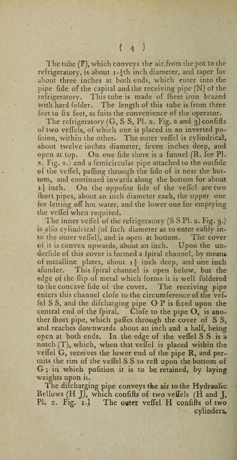 / \ . . . t , . . ' ' { 4 ) The tube (F), which conveys the air from the pot to the refrigeratory, is about l-f th inch diameter, and taper for about three inches at both ends, which enter into the pipe fide of the capital and the receiving pipe (N) of the refrigeratory. This tube is made of fheet iron brazed with hard folder. The length of this tube is from three feet to fix feet, as fuits the convenience of the operator. The refrigeratory (G, S S, PI. 2. Fig. 2 and 3) confifts of two vefTels, of which one is placed in an inverted po¬ rtion, within the other. The outer veffel is cylindrical, about twelve inches diameter, feven inches deep, and open at top. On one fide there is a funnel (R. fee PL 2. Fig. 2.) and a femicircular pipe attached to the outfide of the veffel, paffing through the fide of it near the bot¬ tom, and continued inwards along the bottom for about if inch. On the oppofite fide of the veffel are two fhort pipes, about an inch diameter each, the upper one for letting off hot water, and the lower one for emptying the veffel when required. The inner veffel of the refrigeratory (S S PL 2. Fig. 3.} is alfo cylindrical (of fuch diameter as to enter eafily in¬ to the outer veffel), and is open at bottom. The cover of it is convex upwards, about an inch. Upon the un- derfide of this cover is formed a fpiral channel, by means of metalline plates, about if inch deep, and one inch afunder. This fpiral channel is open below, but the edge of the flip ol metal which forms it is well foldered to the concave fide of the cover. The receiving pipe enters this channel clofe to the circumference of the vef¬ fel S S, and the difeharging pipe O P is fixed upon the central end of the fpiral. Clofe to the pipe O, is ano¬ ther fhort pipe, which paffes through the cover of S S, and reaches downwards about an inch and a half, being open at both ends. In the edge of the veffel S S is a notch (T), which, when that veffel is placed within the veffel G, receives the lower end of the pipe R, and per¬ mits the rim of the veffel S S to reft upon the bottom of G ; in which pofition it is to be retained, by laying weights upon ii. The difeharging pipe conveys the air to the Hydraulic Bellows (H J), which confifts of two vefTels (H and J, PL 2. Fig. l.f The outer veffel H confifts of two - cylinders,