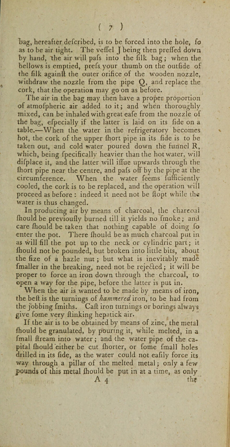 hag, hereafter defcribed, is to be forced into the hole, fo as to be air tight. The vefTel J being then prelTed down by hand, the air will pafs into the filk bag ; when the bellows is emptied, prefs your thumb on the outfide of the filk againft the outer orifice of the wooden nozzle, withdraw the nozzle from the pipe Q, and replace the cork, that the operation may go on as before. The air in the bag may then have a proper proportion of atmofpheric air added to it; and when thoroughly mixed, can be inhaled with great eafe from the nozzle of the bag, efpecially if the latter is laid on its fide on a table.—When the water in the refrigeratory becomes hot, the cork of the upper fhort pipe in its fide is to be taken out, and cold water poured down the funnel R, which, being fpecifically heavier than the hot water, will difplace it, and the latter will iffue upwards through the fhort pipe near the centre, and pafs off by the pipe at the circumference. When the water feems fufiicientlv j cooled, the cork is to be replaced, and the operation will proceed as before : indeed it need not be ffopt while the water is thus changed. In producing air by means of charcoal, the charcoal fhould be previoufly burned till it yields no fmoke; and care fhould be taken that nothing capable of doing fo enter the pot. There fhould be as much charcoal put in as will fill the pot up to the neck or cylindric part; it fhould not be pounded, but broken into little bits, about the fize of a hazle nut; but what is inevitably made fmaller in the breaking, need not be rejected; it will be proper to force an iron down through the charcoal, to open a way for the pipe, before the latter is put in. When the air is wanted to be made by means of iron, the beft is the turnings of hammered iron, to be had from the jobbing fmiths. Caff iron turnings or borings always give fome very ftinking hepatick air. If the air is to be obtained by means of zinc, the metal fhould be granulated, by pouring it, while melted, in a fmall ftream into water; and the water pipe of the ca¬ pital fhould either be cut fhorter, or fome fmall holes drilled in its fide, as the water could not eafily force its way through a pillar of the melted metal; only a few pounds of this metal fhould be put in at a time, as only A 4 th* '