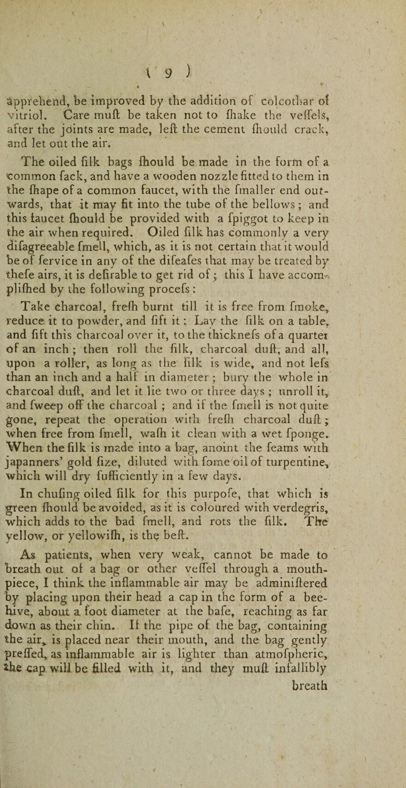 . - . \ - « * * • apprehend, be improved by the addition of colcothar of vitriol. Care mull be taken not to (hake the veffels, after the joints are made, left the cement fliould crack, and let out the air. The oiled fiIk bags fhould be made in the form of a common fack, and have a wooden nozzle fitted to them in the lhape of a common faucet, with the fmaller end out¬ wards, that it may fit into the tube of the bellows; and this faucet fhould be provided with a fpiggot to keep in the air when required. Oiled filkhas commonly a very difagreeable fmell, which, as it is not certain that it would be of fervice in any of the difeafes that may be treated by ihefe airs, it is defirable to get rid of; this I have accom- plifhed by the following procefs : Take charcoal, frefh burnt till it is free from fmoke, reduce it to powder, and fift it; Lay the filk on a table, and fift this charcoal over it, to the thicknefs of a quartei of an inch ; then roll the filk, charcoal duft, and all, upon a roller, as long as the filk is wide, and not lefs than an inch and a half in diameter ; bury the whole in charcoal duft, and let it lie two or three days ; unroll it, and fweep off the charcoal ; and if the fmell is not quite gone, repeat the operation with frefh charcoal duft; when free from fmell, wafh it clean with a wet fponge. When the filk is made into a ba?, anoint the Teams with japanners’gold fize, diluted with fome oil of turpentine, which will dry fufficiently in a few days. In chufing oiled filk for this purpofe, that which is green fhould be avoided, as it is coloured with verdegris, which adds to the bad fmell, and rots the filk. The yellow, or yellowifh, is the beft. As patients, when very weak, cannot be made to breath out of a bag or other veffel through a mouth¬ piece, I think the inflammable air may be adminiftered by placing upon their head a cap in the form of a bee¬ hive, about a foot diameter at the bafe, reaching as far down as their chin. If the pipe of the bag, containing the air&gt; is placed near their mouth, and the bag gently preffed, as inflammable air is lighter than atmofpheric, *he cap will be filled with it, and they muft infallibly breath
