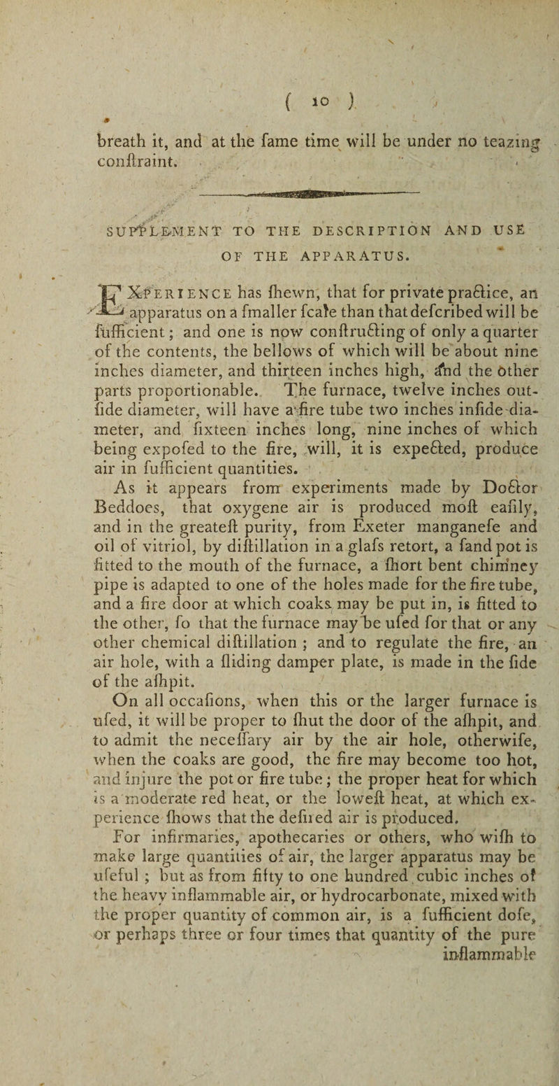 ( &gt;0 ) 9 breath it, and at the fame time will be under no teazing conflraint. ■ AND USE Experience has fhewn, that for privatepraftice, an apparatus on a fmaller fcate than that defcribed will be fufficient; and one is now conffrufling of only a quarter of the contents, the bellows of which will be about nine inches diameter, and thirteen inches high, dnd the Other parts proportionable. The furnace, twelve inches out- fide diameter, will have a*fire tube two inches infide dia¬ meter, and fixteen inches long, nine inches of which being expofed to the fire, will, it is expended, produce air in fufficient quantities. As it appears from experiments made by Do£lor Beddoes, that oxygene air is produced molt eafily, and in the greateff purity, from Exeter manganefe and oil of vitriol, by diffillation in a glafs retort, a fandpotis fitted to the mouth of the furnace, a fhort bent chimney pipe is adapted to one of the holes made for the fire tube, and a fire door at which coaks. may be put in, is fitted to the other, fo that the furnace may “be ufed for that or any other chemical diffillation ; and to regulate the fire, an air hole, with a Aiding damper plate, is made in the fide of the afhpit. On all occafions, when this or the larger furnace is ufed, it will be proper to fhut the door of the afhpit, and to admit the neceffary air by the air hole, otherwife, when the coaks are good, the fire may become too hot, and injure the pot or fire tube; the proper heat for which is a moderate red heat, or the loweft heat, at which ex¬ perience fhows that the defiled air is produced. For infirmaries, apothecaries or others, who wifh to make large quantities of air, the larger apparatus may be ufeful ; but as from fifty to one hundred cubic inches of the heavy inflammable air, or hydrocarbonate, mixed with the proper quantity of common air, is a fufficient dofe, or perhaps three or four times that quantity of the pure inflammable Jp' 1 ^ SUPPLEMENT TO THE DESCRIPTION OF THE APPARATUS.
