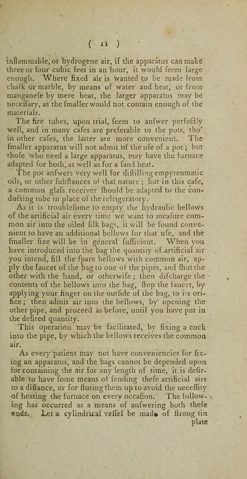 Inflammable, or hydrogene air, if the apparatus can make three or four cubic feet in an hour, it would feem large enough. Where fixed air is Wanted to he made from chalk or marble, by means of water and heat, or from manganefe by mere heat, the larger apparatus may be neceffary. as the fmaller would not contain enough of the materials. The fire tubes, upon trial, feem to anfwer perfe&amp;Iy well, and in many cafes are preferable to the pots, tho’ in other cafes, the latter are more convenient. The finaller apparatus will not admit of the ufe of a pot; but thofe who need a large apparatus, may have the furnace adapted for both, as well as for a fand heat. The pot anfwers very well for diddling empyreumatic oils, or other fubflances of that nature ; but in this cafe, a common glafs receiver fhould be adapted to the con*- duffing tube in place of the refrigeratory.- As it is troublefome to empty the hydraulic bellows of the artificial air every time we want to meafure com¬ mon air into the oiled filk bags, it will be found conve¬ nient to have an additional bellows for that ufe, and the fmaller fize will be in general fufficient. When you have introduced into the bag the quantity of .artificial air you intend, fill the fpare bellows with common air, ap¬ ply the faucet of the bag to one of the pipes, and {hut the other with the hand, or otherwife ; then difeharge the contents of the bellows into the bag, flop the faucet, by applying your finger on the outfide of the bag, to its ori¬ fice ; then admit air into the bellows, by' opening the other pipe, and proceed as before, until you have put in the defired quantity. This operation may be facilitated, by fixing a cock into the pipe, by which the bellows receives the common air. - , As every patient may not have conveniencies for fix¬ ing an apparatus, and the bags cannot be depended upon for containing the air for any length of time, it is defir- able to have fome means of fending thefe artificial airs to a diftance, or for floringthem up to avoid the neceflity of heating the furnace on every occafion. The follow¬ ing has occurred as a means of anfwering both thefe «nds. Let a cylindrical veffel be made of ftrong tin