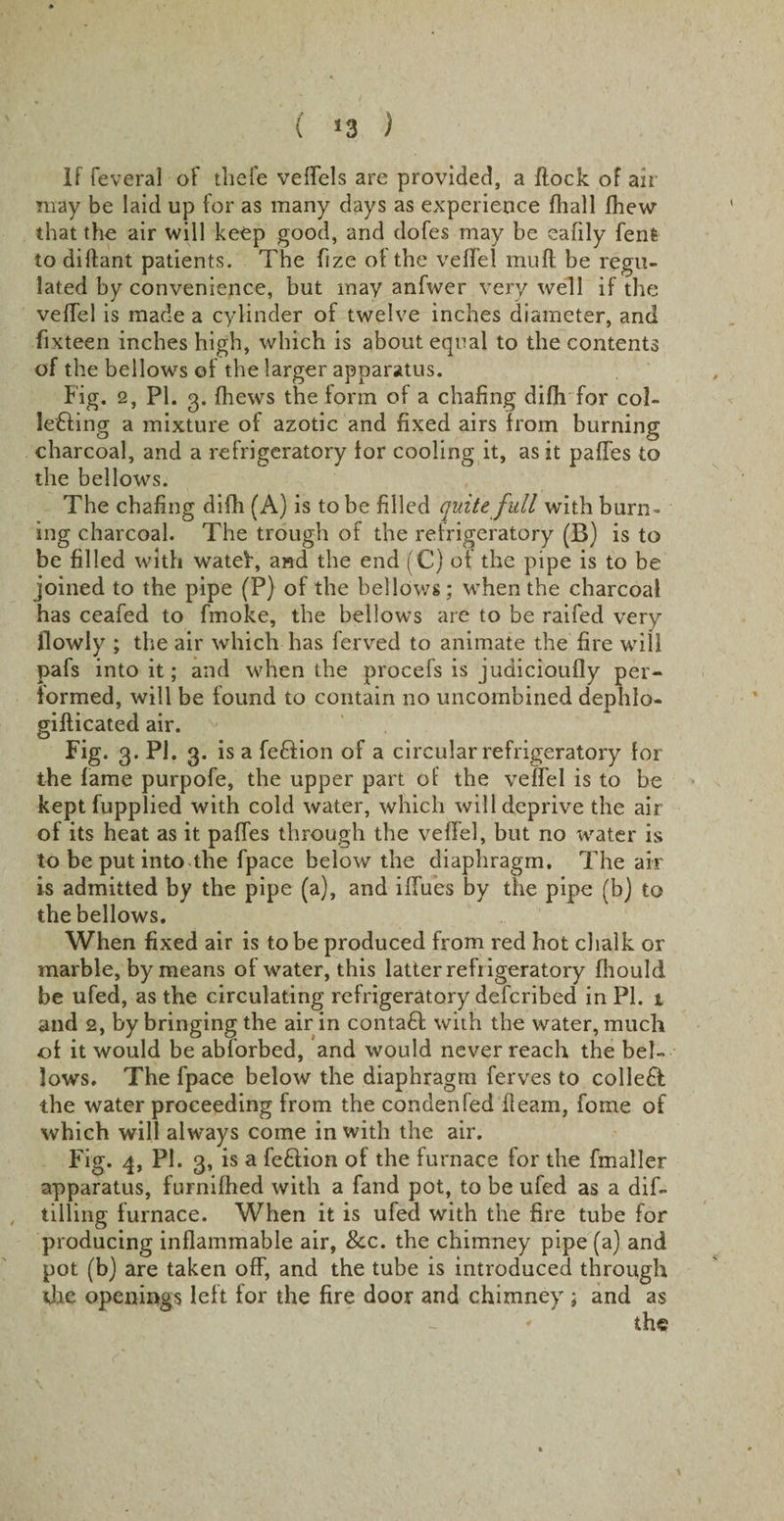( !3 ) If feveral of tliefe veffels are provided, a flock of air may be laid up for as many days as experience fhall fhew that the air will keep good, and dofes may be eafily fenfc to dillant patients. The fize of the veffel mud be regu¬ lated by convenience, but may anfwer very well if the veffel is made a cylinder of twelve inches diameter, and fixteen inches high, which is about equal to the contents of the bellows of the larger apparatus. Fig. 2, PI. 3. {hews the form of a chafing difh for col- le£ling a mixture of azotic and fixed airs from burning charcoal, and a refrigeratory for cooling it, as it paffes to the bellows. The chafing difh (A) is to be filled quite full with burn¬ ing charcoal. The trough of the refrigeratory (B) is to be filled with watef, and the end (C) of the pipe is to be joined to the pipe (P) of the bellows; when the charcoal has ceafed to fmoke, the bellowrs are to be raifed very flowly ; the air which has ferved to animate the fire will pafs into it; and when the procefs is judicioufly per¬ formed, will be found to contain no uncombined dephlo- giflicated air. Fig. 3. PI. 3. is a feftion of a circular refrigeratory for the fame purpofe, the upper part of the veffel is to be keptfupplied with cold water, which will deprive the air of its heat as it paffes through the veffel, but no water is to be put into the fpace below the diaphragm. The air is admitted by the pipe (a), and iffues by the pipe (b) to the bellows. When fixed air is to be produced from red hot chalk or marble, by means of water, this latter refrigeratory fhould be ufed, as the circulating refrigeratory defcribed in PI. 1 and 2, by bringing the air in contaft with the water, much of it would be abforbed, and would never reach the bel¬ lows. The fpace below the diaphragm ferves to collect the water proceeding from the condenfed fleam, forne of which will always come in with the air. Fig. 4, PI. 3, is a fe&amp;ion of the furnace for the fmaller apparatus, furnifhed with a fand pot, to be ufed as a dif- tilling furnace. When it is ufed with the fire tube for producing inflammable air, &amp;c. the chimney pipe (a) and pot (b) are taken off, and the tube is introduced through the openings left for the fire door and chimney ; and as the