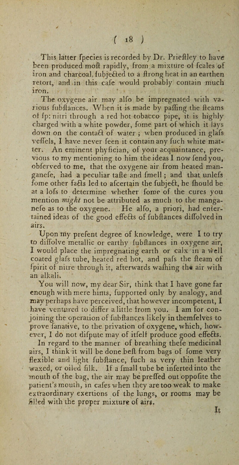 ( »8 ) This latter fpecies is recorded by Dr. Prieftley to have been produced molt rapidly, from a mixture of fcales of iron and charcoal, fubjetted to a flrongheat in an earthen retort, and in this cafe would probably contain much iron. * ' The oxygene air may alfo be impregnated with va¬ rious fubftances. When it is made by palling the fleams of fp: nitri through a red hot tobacco pipe, it is highly charged with a white powder, feme part of which it lays down on the conta£f of water ; when produced in glafs vefTels, I have never feen it contain any fuch white mat¬ ter. An eminent phyfician, of your acquaintance, pre¬ vious to my mentioning to him the ideas I now fend you, obferved to me, that the oxygene air from heated man- ganefe, had a peculiar tafle and fmell ; and that unlefs fome other fa£ls led to afeertain the fubjeff, he fhould be at a lofs to determine whether fome of the cures you mention might not be attributed as much to the manga- nefe as to the oxygene. He alfo, a priori, had enter¬ tained ideas of the good effedis of fubftances diffolvedin airs. Upon tily prefent degree of knowledge, were I to try to diffolve metallic or earthy fubftances in oxygene air, I would place the impregnating earth or calx in a Well coated giafs tube, heated red hot, and pafs the fleam of fpirit of nitre through it, afterwards waffling the air with an alkali. - . You will now, my dear Sir, think that I have gone far enough with mere hints, fupported only by analogy, and may perhaps have perceived, that however incompetent, I have ventured to differ a little from you. I am for con¬ joining the operation of fubftances likely inthemfelves to prove fanative, to the privation of oxygene, which, how¬ ever, I do not difpute may of itfelf produce good effe£ls. In regard to the manner of breathing thefe medicinal airs, I think it will be done bell from bags of fome very flexible and light fubftance, fuch as very thin leather waxed, or oiled filk. If a fmall tube be infertedinto the mouth of the bag, the air may bepreffed out oppofite the patient’s mouth, in cafes when they are too weak to make extraordinary exertions of the lungs, or rooms may be ailed with the proper mixture of airs. It