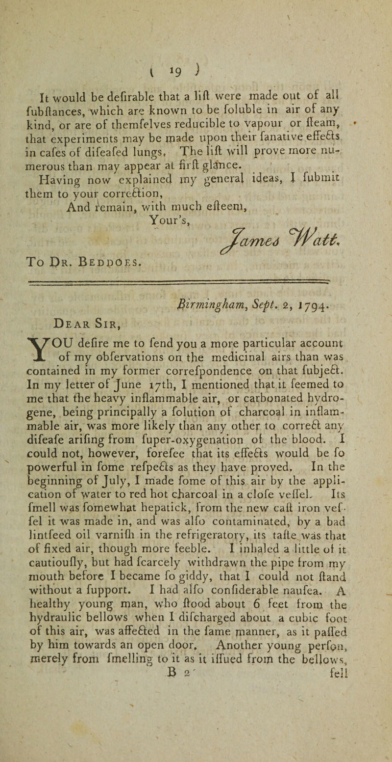 J9 ) It would be defirable that a lift were made out of all fubftances, which are known to be foluble in air of any kind, or are of themfelves reducible to vapour or fleam, that experiments may be made upon their fanative effe&amp;s in cafes of difeafed lungs. The lift will prove more nu¬ merous than may appear at nrft glance. Having now explained my general ideas, them to your corrcftion, And Remain, with much efteem, Your’s, To Dr. Beddoes. I fubmit Birmingham, Sept. 2, J 794* Dear Sir, YOU defire me to fend you a more particular account of my obfervations on the medicinal airs than was contained in my former correfpondence on that fubjeft. In my letter of June 17th, I mentioned that it feemed to me that the heavy inflammable air, or carbonated hydro¬ gene, being principally a folution of charcoal in inflam¬ mable air, was more likely than any other to correft any difeafe arifing from fuper-oxygenation of the blood. I could not, however, forefee that its effe&amp;s would be fo powerful in fome refpefts as they have proved, In the beginning of July, I made fome of this air by the appli¬ cation of water to red hot charcoal in a clofe vefleL Its fmell was fomewhat hepatick, irom the new call iron vef- fel it was made in, and was alfo contaminated, by a bad lintfeed oil varnifh in the refrigeratory, its tafte was that of fixed air, though more feeble. I inhaled a little of it cautioufly, but had fcarcely withdrawn the pipe from my mouth before I became fo giddy, that I could not ftand without a fupport. I had alfo confiderable naufea. A healthy young man, who flood about 6 feet from the hydraulic bellows when I difcharged about a cubic foot of this air, was affe&amp;ed in the fame manner, as it palled by him towards an open door. Another young perfon, merely from fmelling to it as it iflued from the bellows, B 2 ' fell