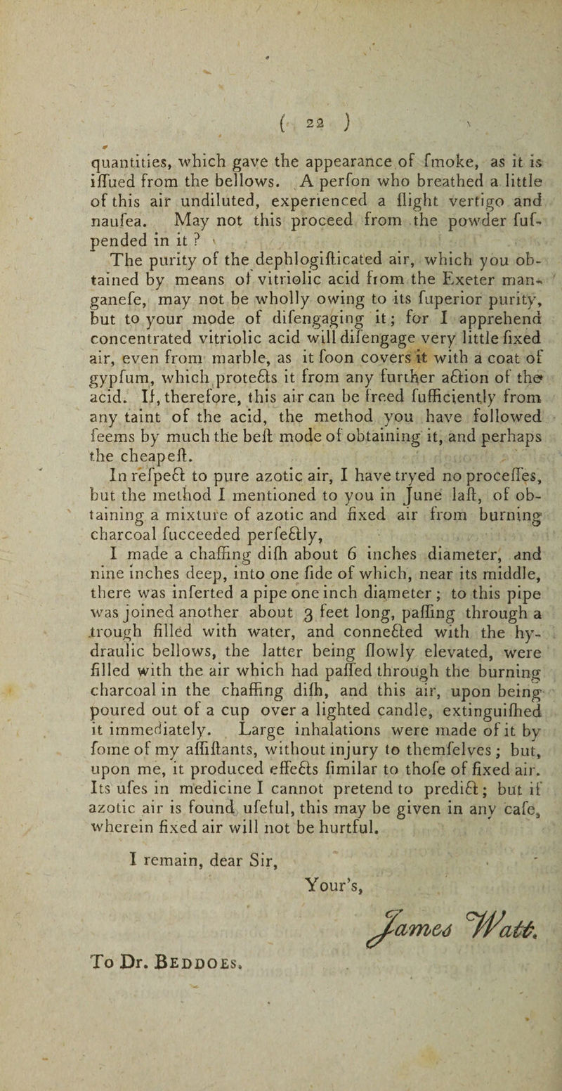 quantities, which gave the appearance of fmoke, as it is iffued from the bellows. A perfon who breathed a little of this air undiluted, experienced a flight vertigo and naufea. May not this proceed from the powder fuf- pended in it ? \ The purity of the dephlogifticated air, which you ob¬ tained by means oi vitriolic acid from the Exeter man- ganefe, may not be wholly owing to its fuperior purity, but to your mode of difengaging it; for I apprehend concentrated vitriolic acid will difengage very little fixed air, even from marble, as it foon covers it with a coat of gyp fum, which protedfs it from any further aftion of the acid. If, therefore, this air can be freed fufficientjy from any taint of the acid, the method you have followed feems by much the befl mode of obtaining it, and perhaps the cheap eft. In refpedf to pure azotic air, I have tryed no procefl'es, but the method I mentioned to you in June laft, of ob¬ taining a mixture of azotic and fixed air from burning charcoal fucceeded perfectly, I made a chaffing difh about 6 inches diameter, and nine inches deep, into one fide of which, near its middle, there was inferted a pipe one inch diameter ; to this pipe was joined another about 3 feet long, pafling through a .trough filled with water, and connected with the hy¬ draulic bellows, the latter being flowly elevated, were filled with the air which had paffed through the burning charcoal in the chaffing difh, and this air, upon being poured out of a cup over a lighted candle, extinguifhed it immediately. Large inhalations were made of it by fome of my afiiftants, without injury to themfelves; but, upon me, it produced effefis fimilar to thofe of fixed air. Its ufes in medicine I cannot pretend to predict; but if azotic air is found,, ufeful, this may be given in anv cafe,, wherein fixed air will not be hurtful. I remain, dear Sir, Your’s, To Dr. Beddoes,