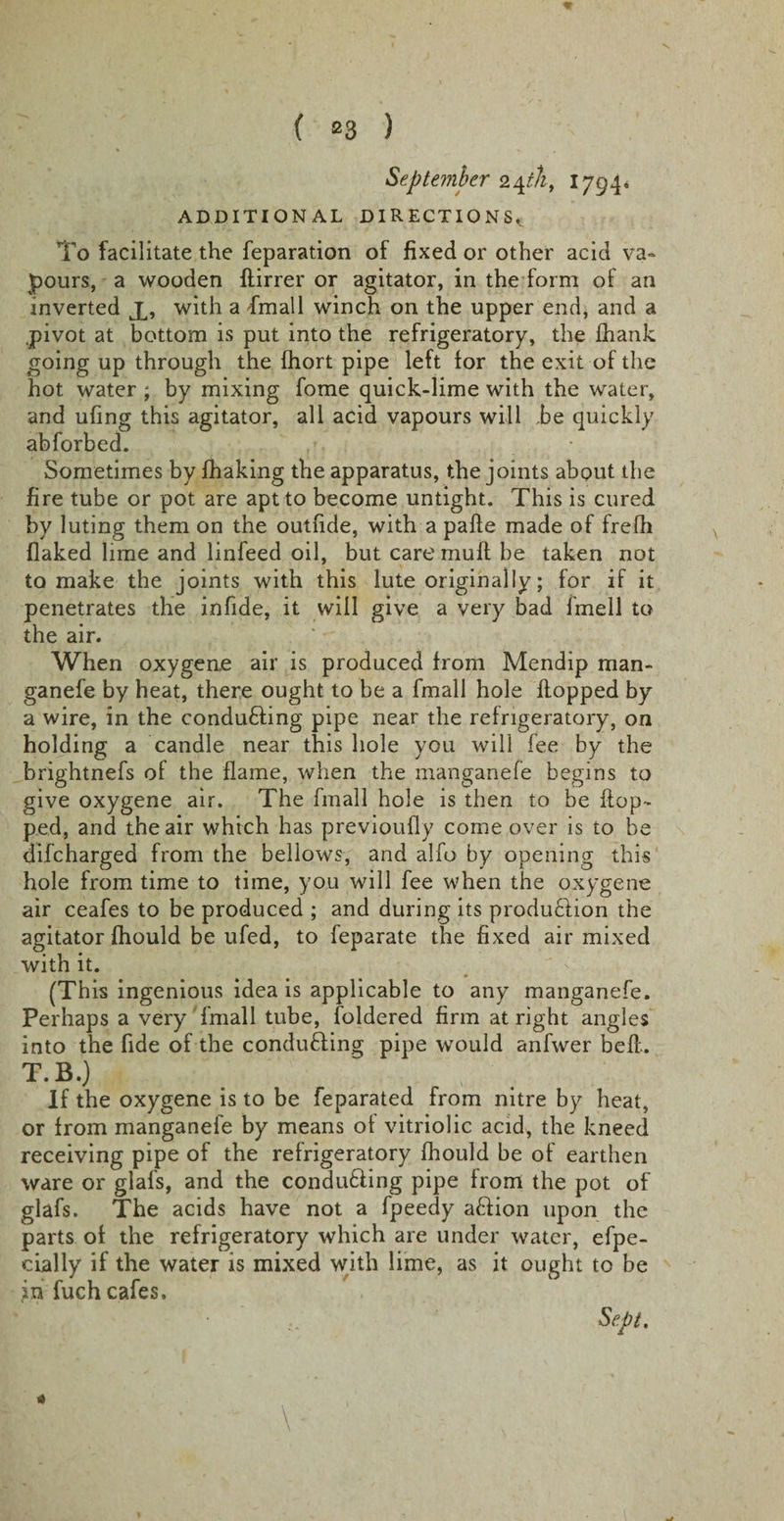 * ( 23 ) September 24th, 1794. ADDITIONAL DIRECTIONS.^ To facilitate the reparation of fixed or other acid va¬ pours, a wooden flirrer or agitator, in the form of an inverted X, with a ■fmall winch on the upper end, and a .pivot at bottom is put into the refrigeratory, the ihank going up through the fhort pipe left for the exit of the hot water ; by mixing fome quick-lime with the water, and ufing this agitator, all acid vapours will be quickly abforbed. / Sometimes by fhaking the apparatus, the joints about the fire tube or pot are apt to become untight. This is cured by luting them on the outfide, with a pafle made of frefh flaked lime and linfeed oil, but care muff be taken not to make the joints with this lute originally; for if it penetrates the in fide, it will give a very bad fmell to the air. When oxygene air is produced from Mendip man- ganefe by heat, there ought to be a fmall hole flopped by a wire, in the conducing pipe near the refrigeratory, on holding a candle near this hole you will fee by the brightnefs of the flame, when the manganefe begins to give oxygene air. The fmall hole is then to be flop¬ ped, and the air which has previoufly come over is to be difcharged from the bellows, and alfo by opening this hole from time to time, you will fee when the oxygene air ceafes to be produced ; and during its produ£lion the agitator fhould be ufed, to feparate the fixed air mixed with it. • * (This ingenious idea is applicable to any manganefe. Perhaps a very fmall tube, foldered firm at right angles into the fide of the conducing pipe would anfwer befl. T.B.) If the oxygene is to be feparated from nitre by heat, or from manganefe by means of vitriolic acid, the kneed receiving pipe of the refrigeratory fhould be of earthen ware or glafs, and the conducing pipe from the pot of glafs. The acids have not a fpeedy aftion upon the parts of the refrigeratory which are under water, efpe- cially if the water is mixed with lime, as it ought to be in fuch cafes. Sept. « \