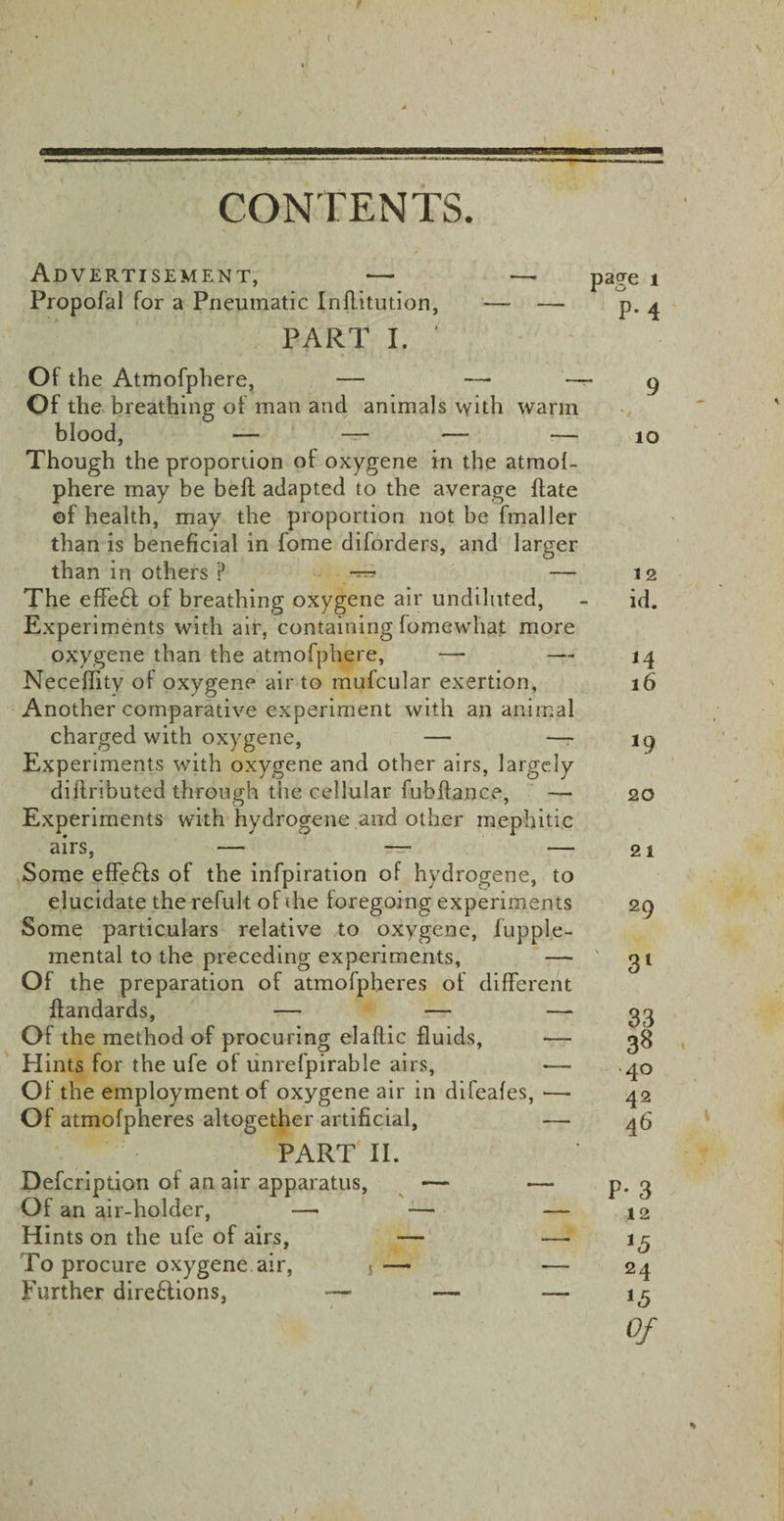 f \ CONTENTS. Advertisement, — Propofal for a Pneumatic Inflitution, PART I. Of the Atmofphere, — —• — Of the breathing of man and animals with warm blood, — — — — Though the proportion of oxygene in the atmof- phere may be bell adapted to the average Hate of health, may the proportion not be fmaller than is beneficial in fome diforders, and larger than in others ? — The effebl of breathing oxygene air undiluted, Experiments with air, containing fomewhat more oxygene than the atmofphere, — —- Neceffity of oxygene air to mufcular exertion, Another comparative experiment with an animal charged with oxygene, — —- Experiments with oxygene and other airs, largely diilnbuted through the cellular fubftance, — Experiments with hydrogene and other mephitic airs, — —• — Some effefls of the infpiration of hydrogene, to elucidate the refult of ihe foregoing experiments Some particulars relative to oxygene, fupple- mental to the preceding experiments, — Of the preparation of atmofpheres of different ffandards, — — —- Of the method of procuring el a flic fluids, — Hints for the ufe of unrefpirable airs, — Of the employment of oxygene air in difeafes, —■ Of atmofpheres altogether artificial, — 9 10 12 id. 16 20 21 29 3l 33 3^ 40 42 46 PART II. Defcription of an air apparatus, — — p. 3 Of an air-holder, — — — 12 Hints on the ufe of airs, — —‘ *5 To procure oxygene air, j— — 24 Further dire&amp;ions, — —‘ 15