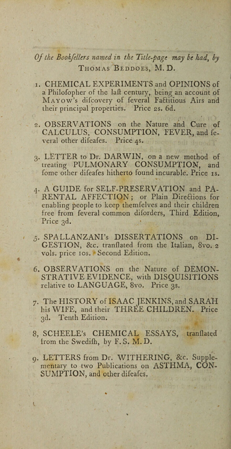 Thomas Beddoes, M. D. 3. CHEMICAL EXPERIMENTS and OPINIONS of a Philofopher of the laft century, being an account of Mayow’s difcovery of feveral Faftitious Airs and their principal properties. Price 2s. 6d. 2. OBSERVATIONS on the Nature and Cure of CALCULUS, CONSUMPTION, FEVER, and fe¬ veral other difeafes. Price 4s. 3. LETTER to Dr. DARWIN, on a new method of treating PULMONARY CONSUMPTION, and fome other difeafes hitherto found incurable. Price is. 4. A GUIDE for SELF-PRESERVATION and PA¬ RENTAL AFFECTION; or Plain Direftions for enabling people to keep themfelves and their children free from feveral common diforders, Third Edition, Price 3d. 5. SPALLANZANI’S DISSERTATIONS on DI¬ GESTION, &amp;c. tranflated from the Italian, 8vo. 2 vols. price 10s. Second Edition. 6. OBSERVATIONS on the Nature of DEMON¬ STRATIVE EVIDENCE, with DISQUISITIONS relative to LANGUAGE, 8vo. Price 3s. 7. The HISTORY of ISAAC JENKINS, and SARAH his WIFE, and their THREE CHILDREN. Price 3d. Tenth Edition. 8. SCHEELE’s CHEMICAL ESSAYS, tranflated from the Swedifh, by F. S. M. D. 9. LETTERS from Dr. WITHERING, &amp;c. Supple¬ mentary to two Publications on ASTHMA, CON¬ SUMPTION, and other difeafes.