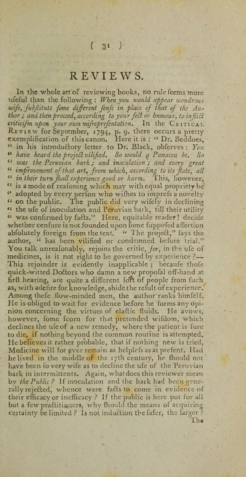 REVIEWS. In the whole art of reviewing books, no rulefeems more ufeful than the following : When you would appear wondrous wife, fubjlitute fome different fenfe in place of that of the Au¬ thor ; and then proceed, according to your fed or humour, to inflict criticfm upon your own miffeprefentation. In the Critical Revi ew for September, 1794, p. 9. there occurs a pretty exemplification of this canon. Here it is : “ Dr. Beddocs, “ in his introductory letter to Dr. Black, obferves : You &lt;s have heard the project vilifed. So would q, Panacea be. So is was the Peruvian bark; and inocidation j and every great (( improvement of that art, from which, according to its fate, all iC in their turn Jhall experience good or harm. This, however, is a mode of reafoning which may with equal propriety be 4‘ adopted by every perfon who wifhes to imprefs a novelty &lt;s on the public. The public did very wifely in declining “ the ufe of inoculation and Peruvian bark, till their utility &lt;s was confirmed by faffs.” Here, equitable reader ! decide whether cenfure is not founded upon fome fuppofed affertion abfolutely foreign from the text. 64 The project,” fays the author, il has been vilified or condemned before trial.” You talk unreafonably, rejoins the critic, for, in the ufe of medicines, is it not right to be governed by experience ?— This rejoinder is evidently inapplicable ; becaufe thofe quick-witted Doftors who damn a new propofal off-hand at firft hearing, are quite a different foft of people from fuch as, with adefire for knowledge, abide the refult of experience. Among thefe flow-minded men, the author ranks himfelf. He is obliged to wait for evidence before he forms any opi¬ nion concerning the virtues of elaftic fluids. Pie avows, however, fome fcorn for that pretended wifdom, which declines the ufe of a new remedy, where the patient is lure to die, if nothing beyond the common routine is attempted. He believes it rather probable, that if nothing new is tried, Medicine will for £ver remain as helplefs as at prefent. Had he lived in the middle of the 17th century, he fhould not have been fo very wife as to decline the ufe of the Peruvian bark in intermittents. .Again, what does this reviewer mean by the Public? If inoculation and the bark had been gene¬ rally rejefted, whence were faffs to come in evidence of their efficacy or inefficacy ? If the public is here put for all but a few praftitioners, why fhould the means of acquiring certainty be limited ? Is not induction the fafer, the larger ? The