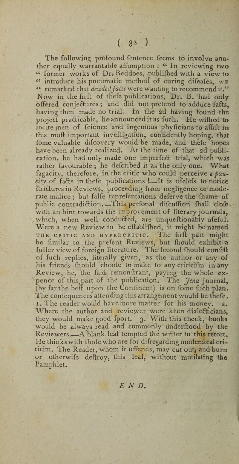 The following profound fentence feems to involve ano~ ther equally warrantable affumption : “ In reviewing two 4C former works of Dr. Beddoes, publifhed with a view to li introduce his pneumatic method of curing difeafes, we remarked that decided'jatts were wanting to recommend it.” Now in the firft of thele publications, Dr. B. had only offered conjeftures ; and did not pretend to adduce faffs, having then made no trial. In the 2d having found the projeft prafficable, he announced it as fuch. He wifhed to incite men of fcience and ingenious phyficians to aflifl in this moft important inveftigation, confidently hoping, that fome valuable difcovery would be made, and thefe hopes have been already realized. At the time of that 2d publi¬ cation, he had only made one imperfeft trial, which was rather favourable ; he defcribed it as the only one. What fagacity, therefore, in the critic who could perceive a pau¬ city of faffs in thefe publications !—It is ufelefs to notice flrifluresin Reviews, proceeding from negligence or mode¬ rate malice ; but falfe reprefentations deferve the fhame of public contradiffion.—This perfonai difcufliori {hall clofe ^ with an hint towards the improvement of literary journals, which, when well conduffed, are unqueftionably ufeful. Were a new Review to be eftablifhed, it might be named the critic and hypercritic. The firft part might be fimilar to the prefent Reviews, but fliould exhibit a fuller view of foreign literature. The fecond fliould confift of fuch replies, literally given, as the author or any of his friends fhould choofe to make to any criticifm in any Review, he, the faid remonftrant, paying the whole ex¬ pence of this^part of the publication. The Jena Journal, (by far the heft upon the Continent) is on fome fuch plan. The confequences attending this arrangement would be thefe. 1. The reader would have more matter for his money. 2. Where the author and reviejver were kfen dialefficians, they would make good fport. 3. With this check, books would be always read and commonly underftood by the Reviewers.—A blank leaf tempted the writer to this retort. He thinks with thofe who are for difregarding nonfenfical cri- ticim. The Reader, whom it offends, may cut out, and burn or otherwife deftroy, this leaf, without mutilating the Pamphlet. END.