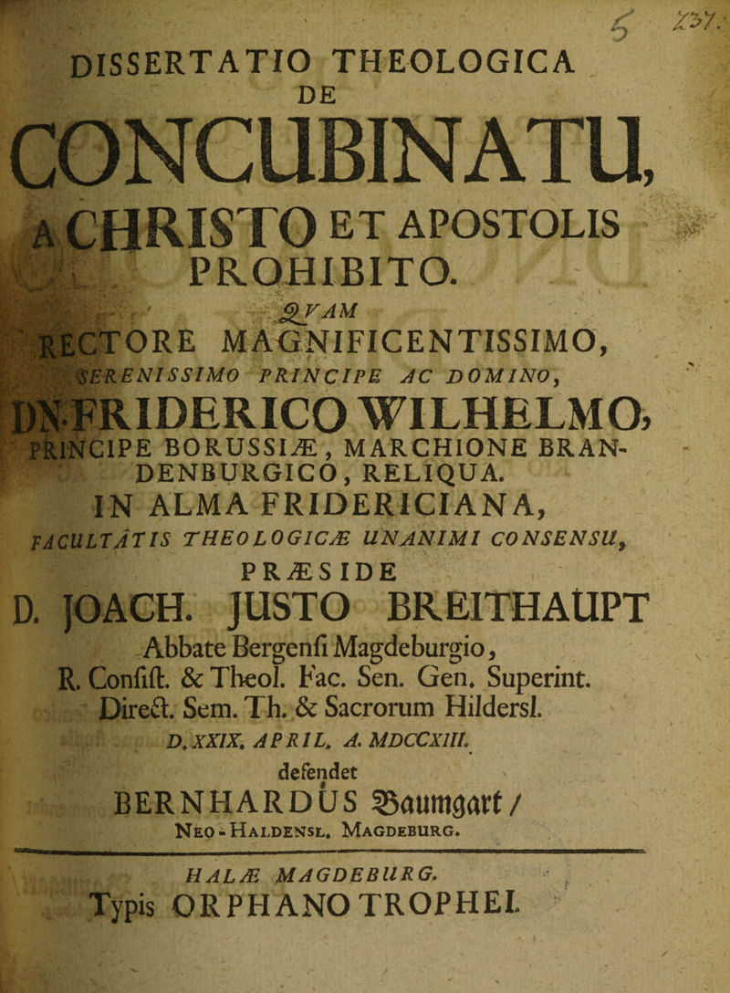 dissertatio theologica H ' DE CONCUBINATU, a CHRISTO ET APOSTOLIS PROHIBITO. gVAM CTORE MAGNIFICENTISSIMO, v vyH SERENISSIMO PRINCIPE AC DOMINO, PRINCIPE BORUSSIiE, MARCHIONE BRAN- DENBURGICO, RELIQUA. IN ALMA FRIDERICIANA, facultatis theologicas unanimi consensu, P R /£ SIDE D. JOACH. JUSTO BREITHAUPT i - Abbate Bergenfi Magdeburgio, R. Confift. &amp; Theol. Fac. Sen. Gen. Superint. Direft. Sem. Th. &amp; Sacrorum HildersI. D.XXIX. APB.IL. A. MDCCXIU. defendet BERNFIARDUS / Neo-Haldensl* Magdeburg. —r rn . - II.1 I III II Ii.miinnn I II- i m—ii mnrrn HALAS MAGDEBURG. Typis ORPHANOTROPHEI.