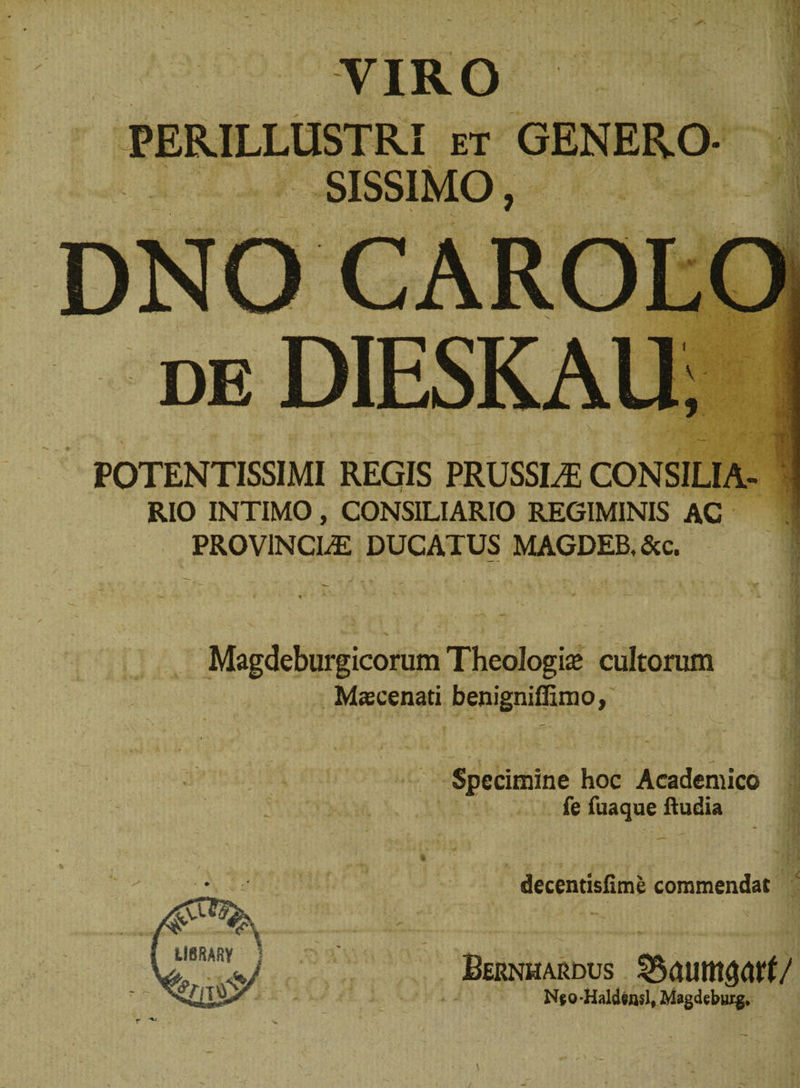 VIRO PERILLUSTRI et GENERO- SISSIMO, de DIESKAU; POTENTISSIMI REGIS PRUSSLE CONSILIA¬ RIO INTIMO, CONSILIARIO REGIMINIS AC PROVINCIAE DUCATUS MAGDEB. &amp;c. Magdeburgicorum Theologfe cultorum Maecenati benigniffimo, Specimine hoc Academico fe fuaque Rudia decentisfime commendat Bernhardus Njo-Haldensl, Magdeburg*