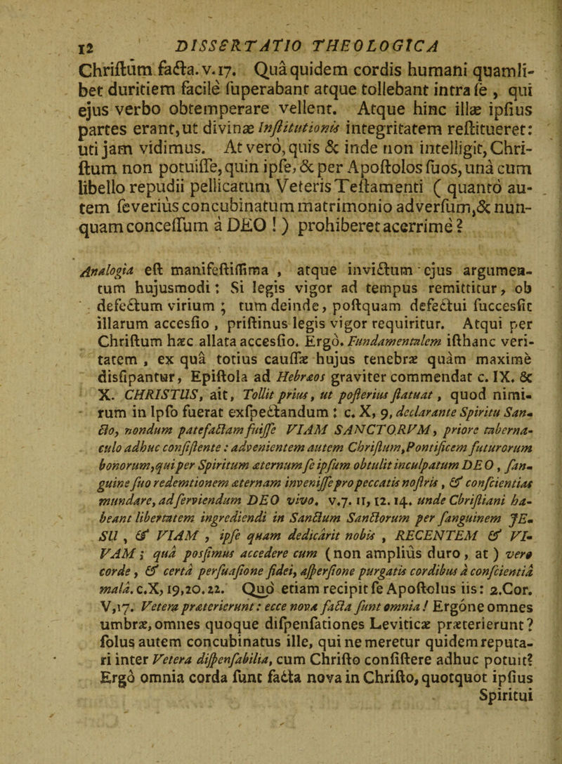 Chriftum fafb.v.17. Qua quidem cordis humani quamli¬ bet duritiem facile fuperabant atque tollebant intra fe , qui ejus verbo obtemperare vellent. Atque hinc ilte ipfius partes erant,ut divinas lnflitutionis integritatem reftitueret: uti jam vidimus. At vero, quis &amp; inde non intelligif, Chri¬ ftum non potuiffe,quin ipfe,&amp;per ApoftoIosfuos,unacum libello repudii pellicatum VeterisTeftamenti ( quanto au¬ tem feverius concubinatum matrimonio adverfum,&amp; nun¬ quam conceffuin a DEO ! ) prohiberet acerrime ? • * Analogia eft manifeftiflima , atque invi£tum * ejus argumen¬ tum hujusmodi: Si legis vigor ad tempus remittitur, ob defeftum virium ; tum deinde, poftquam defe£tui fuccesfic illarum accesfio , priftinus legis vigor requiritur. Atqui per Chriftum haec allata accesfio. Ergo. Fundamentalem ifthanc veri¬ tatem , ex qua totius caulfae hujus tenebrae quam maxime disfipantur, Epiftola ad Hebraos graviter commendat c. IX. Sc X. CHRISTUS, ait, Tollit prius, ut pofierius fiatuat, quod nimi¬ rum in lpfo fuerat exfpeftandum : c. X, 9, declarante Spiritu San- Boy nondum patcfafiamfuijfie VIAM SANCTO RVM, priore taberna¬ culo adhuc confiflente : advenientem autem Chrifium,Pontificem futurorum bonorum>quiper Spiritum atcrnum fe ipfum obtulit inculpatum DE 0 , fan* gitins fuo redemtionem aternam invenijfiepropeccatis noflris, &amp; confidentias mundare, adferviendum DEO vivo. v.7. ir, t2.14. unde Cbriftiani ha¬ beant libertatem ingrediendi in Sanftum San Horum per fanguinem JEm Sil , &amp; VIAM , ipfe quam dedicdrit nobis , RECENTEM &amp; VI- VAM i qua posfimus accedere cum (non amplius duro , at ) vere corde, &amp; certa perfuafione fidei, afierfione purgatis cordibus d conficientia mala. c.X, 19,20.22. Quo etiam recipit fe Apoftolus iis: 2.Cor. V,iy. Vetera pratericrunt: ecce nova fafta fiunt omnia! Ergone omnes umbrae,omnes quoque difpenfationes Leviticae praeterierunt? folus autem concubinatus ille, qui ne meretur quidem reputa¬ ri inter Vetera dijpenfabilia, cum Chrifto confiftere adhuc potuit? Ergo omnia corda fune fa&amp;ta nova in Chrifto, quotquot ipfius Spiritui