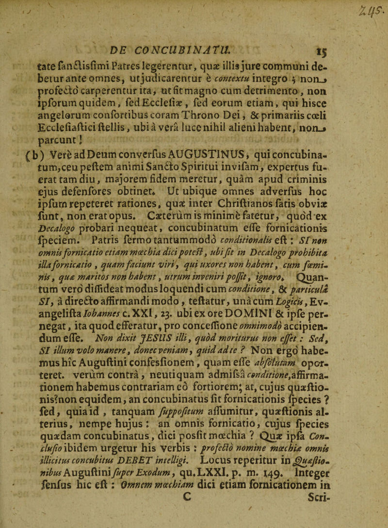 DE CONCUBINATU. 15 tatefanflisfimi Patres legerentur, quae illis jure communi de¬ betur ante omnes, ut judicarentur e contextu integro $ noru» profedlo carperentur ita, utfitmagno cum detrimento, non ipforumquidem, fcdEcclefiae, fed eorum etiam, qui hisce angelorum confortibus coram Throno Dei, 8t primariis coeli Ecclefiafticifteilis, ubi a vera luce nihil alieni habent, non-» parcunt 1 (b) Vere ad Deum converfus AUGUSTINUS, qui concubina¬ tum, ceu peftem animi Sandto Spiritui invifam, expertus fu¬ erat tam diu, majorem fidem meretur, quam apud criminis ejus defenfores obtinet* Ut ubique omnes adverfus hoc ipfurnrepeteret rationes, quae inter Chriftianos fatis obvix funt, noneratopus. Caetehim is minime fatetur, quodex Decalogo probari nequeat, concubinatum effe fornicationes fpeciem. Patris fermo tantummodo conditionalb.reft: Sinon omnis fornicatio etiam moechia dicipoteH, ubi fit in Decalogo prohibita illafornicatio , quam faciunt viri, qui uxores non habent, cum foemi- nis , qua maritos non habent, utrum inveniri pojjtt, ignoro♦ Quan¬ tum vero diflideat modus loquendi cum conditione t 8c particula SIy a dire&amp;o affirmandi modo, teftatur, unicum Logicis angelifta lohannes c. XXI, 23. ubi ex ore DOMINI &amp; ipfe per¬ negat , ita quod efferatur, pro conceflione omnimodo accipien¬ dum effe. Non dixit JES LIS illi, quod moriturus non ejfet : Sed, SI illum volo manere, donec veniam, quid adtc ? Non ergo habe¬ mus hic Auguftini confesfionem, quam effe abfdlutam opor¬ teret. verum contra, neutiquam a&amp;xmfea conditione,affirma¬ tionem habemus contrariam eo fortiorem; at, cujus quaeftio- nis?non equidem, an concubinatus fit fornicationis fpecies ? fed, quia id , tanquam fuppofttum affumitur, quaeftionis al¬ terius, nempe hujus : an omnis fornicatio, cujus fpecies quaedam concubinatus, dici posfit moechia ? Quae ipfa Con- clufio ibidem urgetur his verbis : profetto nomine moechia omnia illicitus concubitus DEBET inteUigt. Locus reperitur in fjfiafiio- nibus Auguftinifupcr Exodum, qu,LXXl. p. m. 149. Integer fenfus hic eft : Omnem moechiam dici etiam fornicationem in C Scri- /