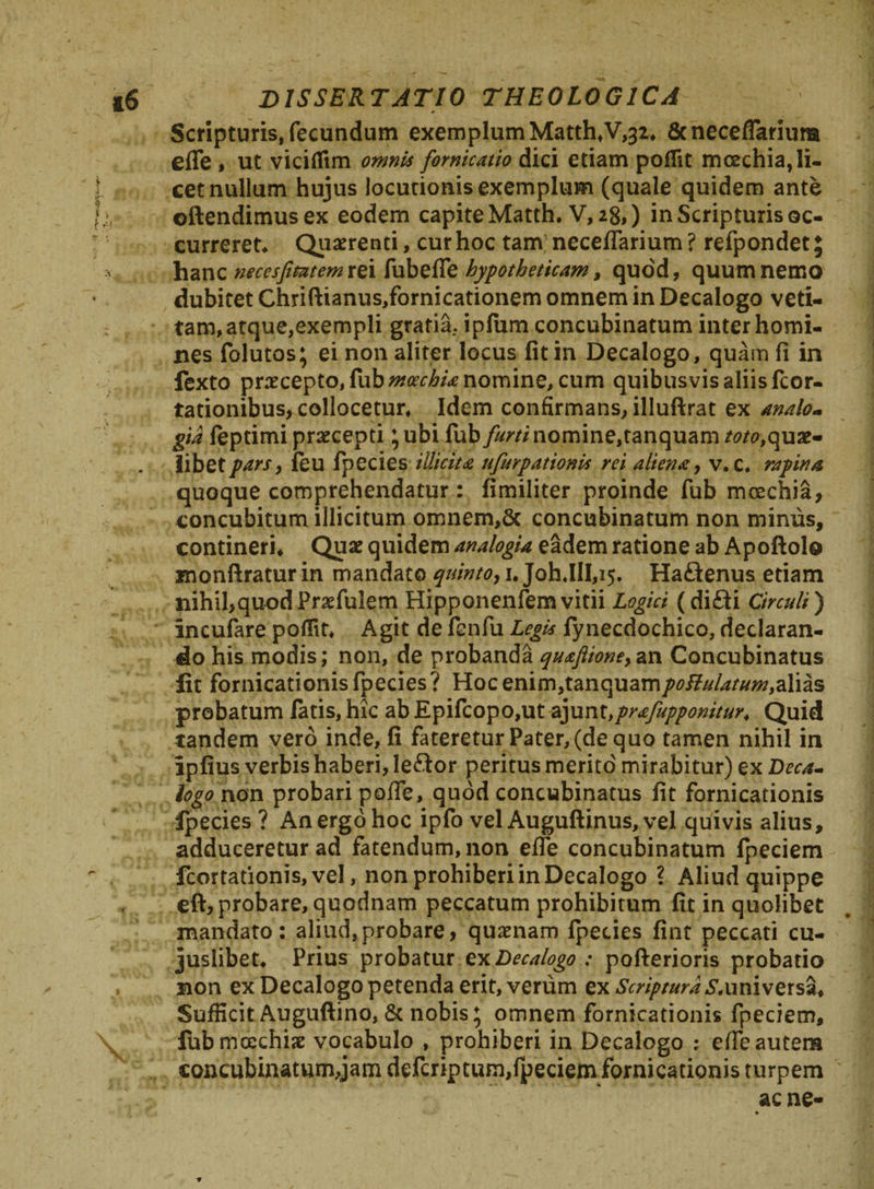 Scripturis, fecundum exemplum Matth,V,32, &necefTanura effe , ut viciflim omnis fornicatio dici etiam polfit mcechia,li¬ cet nullum hujus locutionis exemplum (quale quidem ante ©ftendimusex eodem capite Matth. V, 28,) in Scripturis oc¬ curreret* Quaerenti, cur hoc tam necefiarium ? refpondet; hanc necesfimem rei fubefle hypotheticam, quod, quum nemo dubitet Chriftianus,fornicationem omnem in Decalogo veti¬ tam, atque,exempli gratia, ipfiim concubinatum inter homi¬ nes folutos; ei non aliter locus fit in Decalogo, quam fi in fexto praecepto, fab moechia nomine, cum quibusvis aliis fcor- tationibus, collocetur. Idem confirmans, illuftrat ex analo- gta feptimi praecepti ;ubi fub furti nomine,tanquam toto,quae¬ libet pars, ieu fpecies illicita ufurpationis rei aliena, v. c. rapina quoque comprehendatur : fimiliter proinde fub moechia, concubitum illicitum omnem,5c concubinatum non minus, contineri. Quae quidem analogia eadem ratione ab Apoftolo monftratur in mandato quinto, 1. JohJlI,^. Ha£ienus etiam nihibquodPrsefulem Hipponenfem vitii Logici (di£fi Circuli) incufare poflit* Agit de fenfu Legis fynecdochico, declaran¬ do his modis; non, de probanda quafiione}an Concubinatus fit fornicationis fpecies? Hoc enim,tanquam/wi?^///w,alias probatum latis, hic ab Epifcopo,ut 2y\v\x,prafupponitur4 Quid tandem vero inde, fi fateretur Pater, (de quo tamen nihil in ipfius verbis haberi, leftor peritus merito mirabitur) ex Deca¬ logo non probari pofie, quod concubinatus fit fornicationis fpecies ? An ergo hoc ipfo vel Auguftinus, vel quivis alius, adduceretur ad fatendum, non efie concubinatum Ipeciem fcortationis,vel, non prohiberi in Decalogo ? Aliud quippe eft, probare, quodnam peccatum prohibitum fit in quolibet mandato: aliud,probare, quaenam fpecies fint peccati cu- juslibet* Prius probatur vxDecalogo : pofterioris probatio non ex Decalogo petenda erit, verum ex Scriptura ^universa. Sufficit Auguftino, & nobis; omnem fornicationis fpeciem, fubmcechije vocabulo , prohiberi in Decalogo ; efie autem concubinatum,jam deferiptum,fpeciem fornicationis turpem ac ne- ► •»