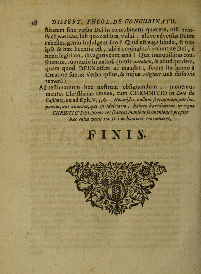 lg DISSERT. THEOL.DE CONCUBINATU. ftitatem fine verbo Dei in concubinatu quaerere, nifi men¬ dacii pratextus, fub quo ccelibes, vidui, aliive adverfus Deum rebelles, genio indulgent fuo ? Quid eft vaga libido, fi non jpfa &amp; haec licentia eft , ubi a conjugio, a voluntate Dei, a nexu legitimo, divagaris cum una ? Quae tranquillitas con- fcientiae, cum ratio in naturi quaerit vinculum, &amp; aliud quidem, quam quod DEUS offert ac mandat ; feque ita homo a Creatore fuo, $c Verbo ipfius,&amp; hujus religione una diflolvit temere ? Ad teftimonium hoc noftrum obfignandum , monemus mentes Chriftianas omnes, cum CHEMNITIO in Loco de Caftitate, ex ad Eph. V, y, 6. Hoc noftis, nullum fcormorem,aut im¬ purum, aut avarum, qui eft idololatra , habere b are ditat em in regno CHRISTI &amp; DELNemo vos [educat inanibus fermonibus ! propter hac enim venit ira Dei in homines contumaces+ aH'-> finis.