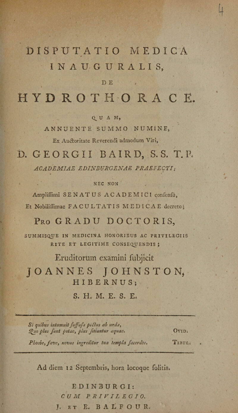 DISPUTATIO MEDICA I N A U. G U R A L I S, DE I HYD ROTIi O RA C E. 0^ U A M, annuente' SUMMO NUMINE,'' Es AuAoritate Reverendi admodum Viri, D. GEORGII BAIRD, S. S. T. R AC A BEMIAE EDINBURGENAE FRAEFECEI; > . NEC NON ' AmpHflimI SENATUS ACADEMICI confeniu, t Et Nobiliffimae FACULTATIS MEDICAE decreto^ Pro GRADU D O C T O R I S, SUMMISQUE IN MEDICINA HONORIBUS AC PRIVILEGIIS RITE ET LEGITIME CONSEQUENDIS J Eruditorum examini fubjicit JOANNES JOHNS T'0 HIBERNUS-; / S. H. M. E. S. E. Si quibus intumuit fuffufa pc6ius ah unda, ^uo plus funt potae^ plus Jitiuntur aquae> OviD. Phoebe., fave^ novus ingreditur tua templa facerdosi XlBUC. Ad diem 12 Septembris, hora locoque folitis. E DIN3 U R GI: c‘u Ai PRIVILEGIO, J. ET E. B A L F O U R.