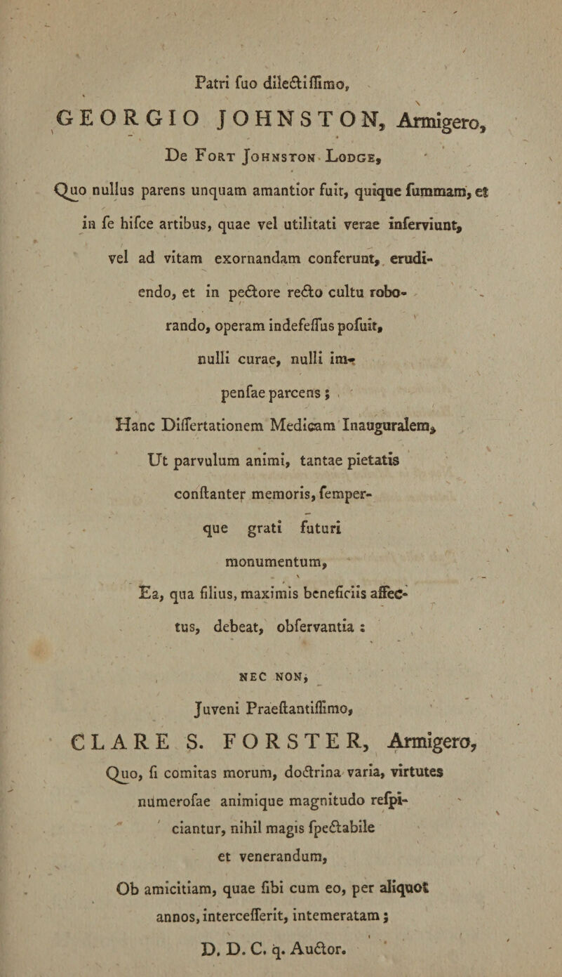 Patri fuo dileflifllmo, GEORGIO JOHNSTON, Armigero, De Fort Johnston-Lodge, Quo nullus parens unquam amantior fuir, quique ftimmam, et in fe hifce artibus, quae vel utilitati verae inferviiint, vel ad vitam exornandam conferunt,, erudi¬ endo, et in pe<Sl:ore reAo cultu robo¬ rando, operam indefeflus pofuit, nulli curae, nulli im-* . \ penfae parcens ; . ' Hanc DilTertationem Medicam Inauguralem^ Ut parvulum animi, tantae pietatis conftante): memoris, femper- que grati futuri monumentum. Ea, qua filius, maximis beneficiis affec¬ tus, debeat, obfervantia : , NEC NONj Juveni Praeftantiflimo, CLARE S. FORSTER, j^igero, Quo, fi comitas morum, do6lrina varia, virtutes niimerofae animique magnitudo relpi- ciantur, nihil magis fpedlabile et venerandum, s. Ob amicitiam, quae fibi cum eo, per aliquot annos, intercefferit, intemeratam; D. D. C. q. Au<5tor.