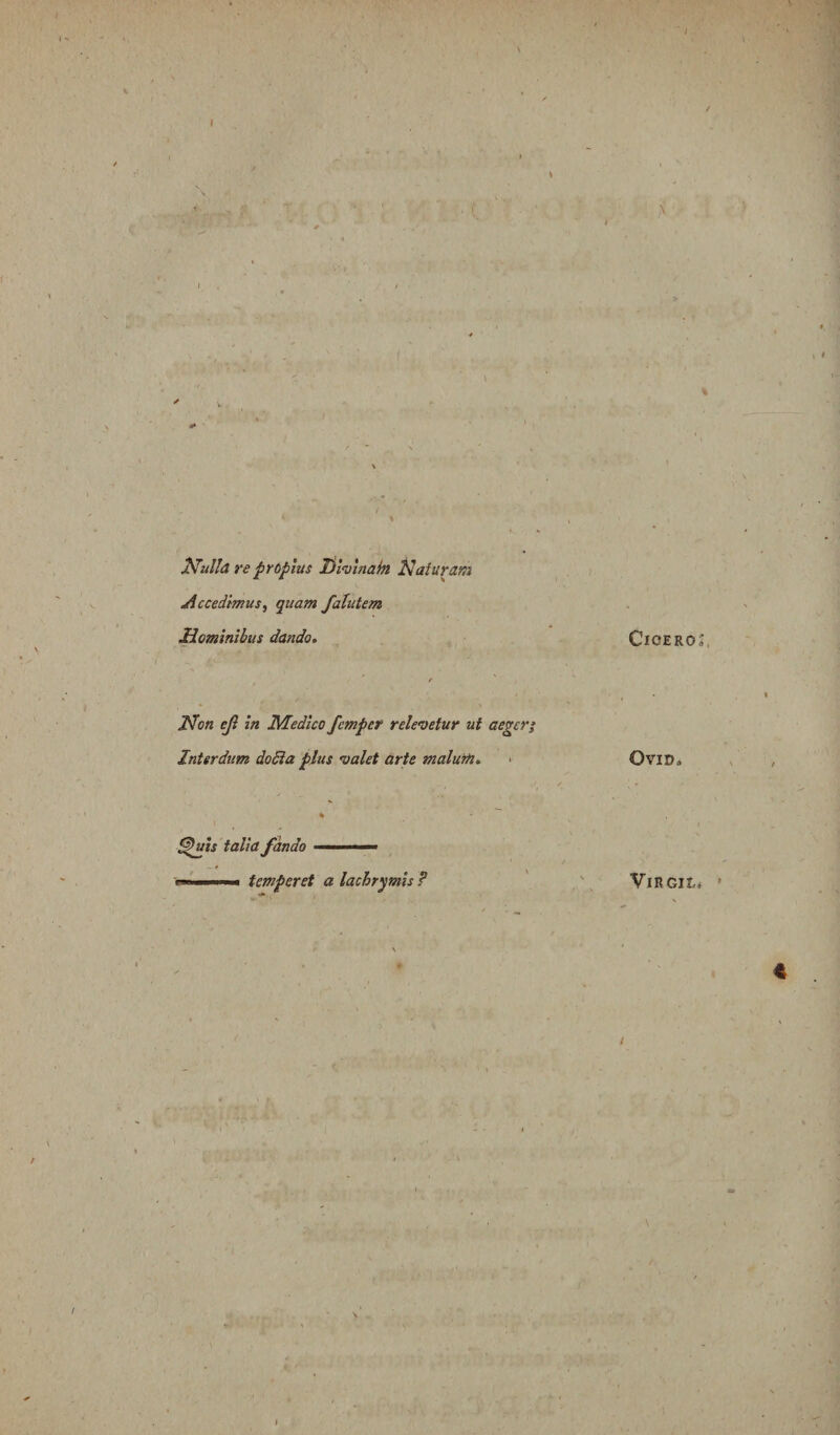 I \ 2^ulla re propius liwinahi Naturam Accedimus, quam falutem Nominibus dando. Non ejl in Medico fcmper relevetur ut aeger} Interdum doSia plus valet arte malurh, > ^jiis talia fando — temperet a lachrymls P \ * ClOEROj, OVID. VlRGIL* '