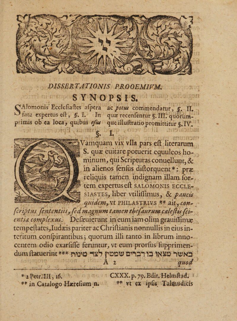 DISSERTATIONIS PRQOEMIFM. SYNOPSIS, CJAfomohis Ecclefiaftes afpera ac potus commendatur, £. II. ^ fata expertus eft, §. L In quae recenfentur §. III.'quorum- primis ob ea loca, quibus efus queiliuftratiopromittitur §. IV. | I. Vamquam vix vlla pars eft literarum S. quas euitarepotuerit equuleos ho¬ minum^ qui Scripturas conuellunt, 8c in alienos fenfus diftorquent *: prx reliquis tamen indignam illam for¬ tem expertus eft Salomonis eccle¬ siastes, liber vtiliflimus, &amp; paucis quidem, vt philastrivs ** aitrcon~ feriptus fententiis7 fed magnum tamen thefaurum caleflis fi i* entia complexus. Defeuierimt in eum iam olirn grauiffimae tempeftates,Iudads pariter ac Chriftianis nonnullis in eius in¬ teritum conipirantibus} quorum illi tanto in librum inno» ceniem odio exarfifle feruntur, vt eum prorfus fupprimen- dum ftacuerint *** niTO *1StS pD»t£J 13 1NSO nyN2 A 2 quod * 2Petr.UI, 16. ** in Catalogo Haeredum n, CXXX. p. 79. Edit. HelmUad. ** vt ex ipfis Talwnidicis