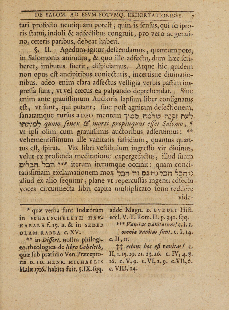 tari profedo neutiquam poteft) quin is fenfus, qui fcripto ris ftatui, indoli &amp; adfedibus congruit, pro vero ac genui¬ no, ceteris paribus, debeat haberi. §. II. Agedum igitur defcendamus, quantum pote, in Salomonis animum, &amp; quo ille adfedu,dum haec feri* beret, imbutus fuerit, difpidamus. Atque hic quidem non opus eft ancipitibus conieduris, incertisue diuinatio- nibus. adeo enim clara adfedus veftigia verbis paffim in&gt; prefifa funt, vtvel coecus ea palpando deprehendat. Siue enim ante grauiffimum Audoris lapfum liber confignatus eft, vtfunt, qui putant3 ftue poft agnitam defedionem, fanatamque rurfus a deo mentem HdSu? r\2P? rwb tfWoS quum fenex &amp; morti propinquus effet Salerno, * vt ipfi olim cum grauiflimis audoribus adferuimus: ** vehementiffimum ille vanitatis faftidium, quantus quan¬ tus eft, fpirat* Vix libri vertibulum ingreftb vir diuinus, velut ex profunda meditatione expergefadus, illud ftiurn zrhzn-Suri *** iterum irerumque occinit: quam conci- tatislimam exclamationem mox Snn n? C^ttjbDTI P3TV0' aliud ex alio fequitur^ plane vt repercuffas ingenti adfedu voces circumieda libri capita multiplicato feno reddere * quae verba funt ludarorum adde Magn. d. bvddei Hili» in 5ehalscheleth haK- eccl. V. T.Tom.II. p. 142.fqq. kab al A f. 15. a. 6t in seder *** Vunitas vanitatum!c* 1,2* OLAM RABBA c. XV. t omnia vanitas funt. c, 1,14, ** in Dijfcrt* noftra philogi- e. II, 11. €o-theologica de libro Cobeletb, tt e^iam boc eji vanitas! e, quae fub prsefidio Vcn.Praecepto- II, 1.15. 19. 21. 23. id. e» IV, 4. g. ris D. IO. HENR. MICHAELIS id, C. V, 9. CffVI,2.p» €»VII,&amp; Hal« 1716. habita fuit, §.IX, fqq. c, VIII, 14*