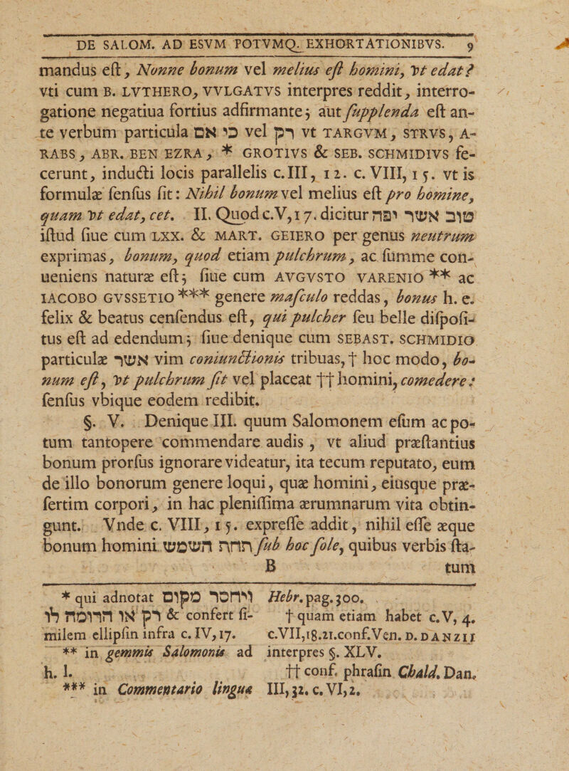 mandus eft, Nonne bonum vel melius efi homini, Vt edat i vti cum b. lvthero, vvlgatvs interpres reddit, interro¬ gatione negatiua fortius adfirmante} aut fupplenda eft an¬ te verbum particula DN vel pi vt targvm, strvs, a- RABS , ABR. BEN EZRA , * GROTIVS &amp; SEB. SCHMIDIVS fe- cerunt, indudfi locis parallelis c.III, 12. c. VIII, 15. vt is formulae fenfiis fit: Nihil bonum vel melius eft pro homine, quam Vt edat, cet. II. Quod c.V,i 7. dicitur nm *2VD iftud fiue cum lxx. &amp; mart. geiero per genus neutrum exprimas , bonum, quod etiam pulchrum, ac fumme con- ueniens natura eft 5 fiue cum avgvsto varemio ** ac iacobo gvssetio *** genere mafculo reddas, bonus h. e. felix &amp; beatus cenfendus eft, qui pulcher feu belle difpofi- tus eft ad edendum 3 fiue denique cum sebast. schmidio particulae vim coniunBionbs tribuas, t hoc modo, bo¬ num eft, Vt pulchrum fit vel placeat tt homini, comedere : fenfus vbique eodem redibit. §. V. Denique III. quum Salomonem eftim ac po¬ tum tantopere commendare audis, vt aliud pneftantius bonum prorfus ignorare videatur, ita tecum reputato, eum de illo bonorum genere loqui, quae homini, eitisque prae- fertim corpori, in hac pleniffima aerumnarum vita obtin¬ gunt. Vnde c. VIII, 15 . exprefle addit, nihil efle aeque bonum homini TtfJDWl rynn fub hocfole, quibus verbis fta- B tum * qui adnotat DIpO Hebr. pag.$oo. . p*1 &amp; confert fi- f quam etiam habet c. V, 4. milera ellipfin infra c.IV,i7. c.VII,i8.2i.conf.Ven. d.dajjzii ** in gemmis Salomonis ad interpres §. XLV. h. 1. 11 conf. phrafin Cbald. Dan* *** in Commentario lingua XII,$2. c. VI, 2.