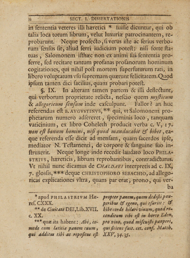 in fententia veteres illi haeretici * fuiffe dicuntur, qui ob talia loca totum librum, velut luxuriae patrocinantem, re¬ probarunt. Neque profeCto, fi verus ifte ac ferius verbo¬ rum fenfus fit, aliud ferri iudicium poteft: nifi forte fta- tuas, Salomonem ifthaec non ex animi fui fententia pro¬ ferre, fed recitare tantum profanas profanorum hominum cogitationes, qui nihil poft mortem fuperfuturum rati, in libero voluptatum vfu fu premam quaerunt felicitatem. Quod ipfum tamen dici facilius., quam probari poteft. §. IX. In alteram tamen partem &amp; illi deflectunt, qui verborum proprietate relicta, nefcio quem myflicum &amp; aUegoricum fienfium inde exfculpunt. Fallor ? an huc referendus eft b. avgvstinvs,** *** qui, vt Salomonem pro¬ phetarum numero adfereret, fpeciminis loco , tanquam vaticinium, ex libro Coheleth producit verba c. V, i/v non e fi bonum homini, nifi quod ?nanducahit bibet, ea- que referenda efife dicit ad menlarn, quam facerdos ipie, mediator N. Teftamenti, de corpore &amp; fanguine fuo in- ftruxerit. Neque longe inde recedit laudato loco Phila- strivs, haereticis, librum reprobantibus, contradicturus. Vt nihil nunc dicamus de Chaldaei interpretis ad c. IX, 7. glosfis,*^deque christopho.ro sebachio, ad allego- ricas explicationes vitra, quam par erat, prono, qui ver*&gt; ba * apud PHiLASTRivM Hse- propter panem, quem dedifii pau- Jtef. CXXX. per ibus &amp; egeno, qui cfuritt: (i ** de duitate DEl,Lib.XVII. bibe corde hilari vinum, quod re- c. XX. conditum tibi eft in horto Eden, *** quae ita habent: Abi, co- pro vino, quod mifcuifttpauperi, mede cum Utitia panem tuum , qui(hiem fuit, cet% conf Matth» qui additus tibi ac repofitus eft XXV, 3/.