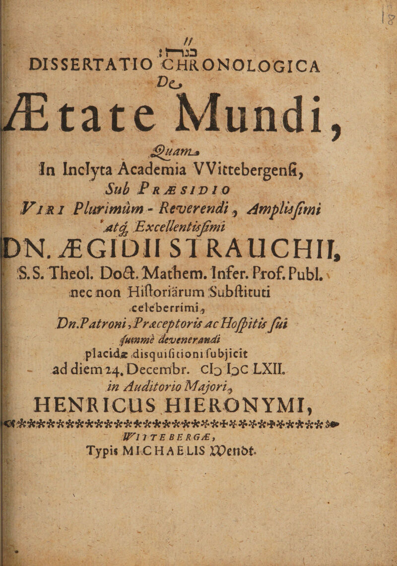 // DISSERTATIO CHRONOLO GICA Do tate i uam* : ‘ ' In Inclyta Academia VVittebergenfi, Sub Prjesivio Vi r i Plurimum - Reverendi t Ampliijimi - '.at^s Excellentisjimi DN.iEGIDII S I RAUCHIf, S. S. Theol. Do£t Mathem. Irifer. Prof. Pubi. &lt; nec non Hifloriarum Subftituti .celeberrimi^ Dn.Vatroni^raceptorisAcHojfiitis fui pumme devenerandi placida ciisquibtioni fu bj i c i t ad diem 24* Decembr. Clj IjC LXIL in Auditorio Majorip ( WllTE BE RGiE, Typis MIC HAE LIS Wmbt