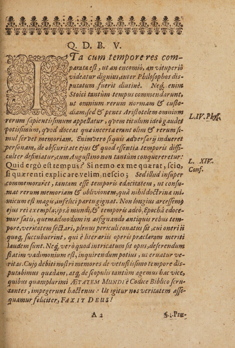 em --yp- &amp;&amp; «fT«tps «ap egn «22? «3?r&gt; wjr cgp «*g? es*!* far- c£f «e* «2 — —— — ■'-'*' 0- ifp-^g? * # |r # w w ^ jgp ^ ^ &lt;§ &lt;g. §P^ 13^ fSp?* » Q^ D. B. V. Ta cum tempore res com~ jiparapt efi, ut an encomib, m vkuperw vide At ur dignius,mi er Philofoph os dis- / putatum fuerit diutine» Netj , emtfc Stoici tantum tempus commendaruntv ut omnium verum normam (f cufto- diamfed €$* penes Ariftotekm omnium rerum fapientisfimum appellatur, qloern titulum ictebgaudet fotisfimum, qleod doceat qua incerta emnt olim (f rerum ft- mul feriet memoriam. Bninfoero fi quis aditer farq indueret \pperfonam, de obfcuritate ejus (f quod cffintiAUmporis diffi¬ culter definiatur,cum Auguftmo non tantum conquereretur: Quid ergo eft tempus/ Si nemo ex mequ^rat, frio* ii quaerenti explic are velinv nefeio j Sedillvd infuper commemoraret, tantam effe temporis edacitatem, ut confu- .mat rerum memoriam (f oblivionem^qua nihildo£trin&amp; mi* - micumeft magis,infelici partu gignat. Non longius arc effemi) ejus rei exemplaypsd munduCf temporis adeo, Epocbd edoce¬ mur fatis, quemadmodum in asfignando antiquis rebus tem- por e,ver itat em fi (dari, plenus periculi conatusfit ,cui oneri ii quocp fuc cubuerint ? qui e h terar iis operisprae Uram menti laudem fiunt. Ne£ vero quod intricatum fit opus,deferendum fatim vadimonium eft, inquirendum potius ,ut eruatur ve- ■trbtas.Cujp debiti no fi r i memores de veluflisfimo tempore dis¬ putabimus quadam, atg, defiopulis tantum agemus bacvice? quibus quamphirimi Astate m Mundi e Codice Bibhco fer li¬ bantes , impegerunt baBcnus -• Ut igitur ms veritatem ajfi- quamur feliciter^ Fax it Deu si L\ L. Canf.