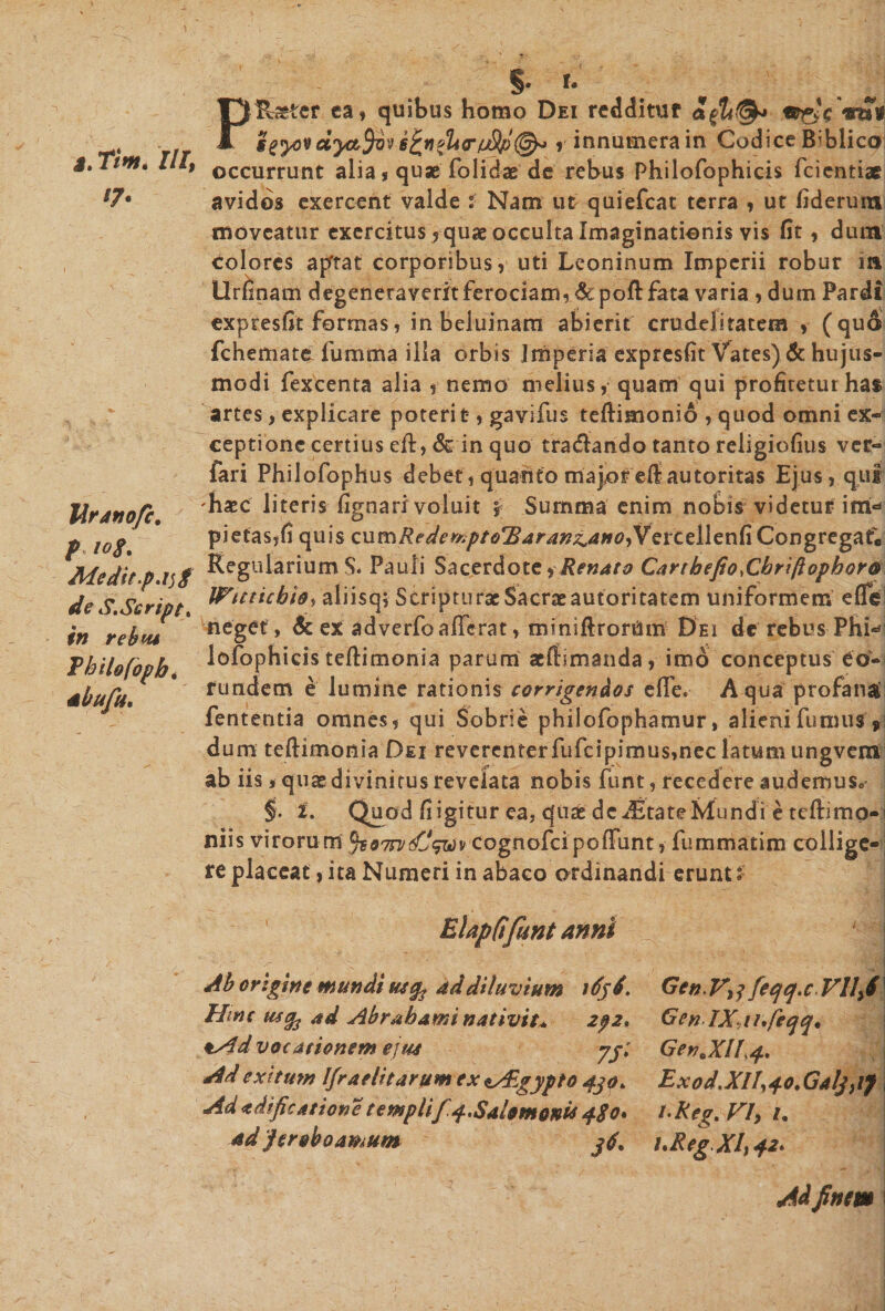 J. Tim. nr, ‘7• Idranofc. f 10$. Medit.parf de S.Script. in rebw Thilofoph. ahufu. §&gt;• linter ea, quibus homo Dei redditur ggyovdyafyov 6^n»lnr(jSp@o r innumera in Codice B^biico occurrunt alia, quae folidae de rebus Philofophicis fcientiae avidos exercent valde i Nam ut quiefcat terra , ut fiderum moveatur exercitus, quae occulta Imaginationis vis fit, dum colores aptat corporibus, uti Leoninum Imperii robur m Urfinam degeneraverit ferociam, &amp;poft fata varia , dum Pardi expresfit formas, in beluinam abierit crudelitatem , (quo fchemate fumma illa orbis Imperia expresfit Vates) &amp; hujus¬ modi fexcenta alia , nemo melius, quam qui profitetur has artes, explicare poterit, gavifus teftimonio ,quod omni ex¬ ceptione certius eft, &amp; in quo tradando tanto religiofius ver- fari Philofophus debet, quanto majoreflautoritas Ejus, qui 'haec literis fignari voluit f Summa enim nobis videtur im¬ pietas,fi quis cumftederxptoTiardn&amp;anGyVerceilenG CongregatV Regularium S. Pauli Sacerdote i Renato Cartbefio.Cbriftophorti Wuticbioy aliisq; Scripturae Sacrae autoritatem uniformem effei neget , &amp; ex adverfoafferat, miniftrorUm Dei de rebus Phi¬ lofophicis teftimonia parum «Rimanda, imo conceptus eo¬ rundem e lumine rationis corrigendos effe. Aqua profandi fententia omnes, qui Sobrie phiiofophamur, alieni fumus si dum teftimonia Dei reverenterfufcipimus&gt;nec latum ungvem ab iis, qn« divinitus revelata nobis funt, recedere audemus* §. 2. Quod fi igitur ea, quae dcdBtate Ivlundi e tcRmo-i niis virorum ^07rvsCVwv cognofeipoffunt, fummatim collige-; re placeat, ita Numeri in abaco ordinandi erunt: Gen.Vrf [ecjq.c VI1J GenIXaufeqq. Gen.Xl!^, Exod.XII^o.GaljiiJ t-Reg. Vly i. uReg XI) 42. r/  .« *| M finem i ElapCifunt anni Ab origine mundi usfo ad diluvium idjd. Hinc mcfr ad Abrabami nativit* 2p2* *s$d vocationem ejus jy. Ad exitum Ifraelitarum ex t/Egypto djo. Ad «dificatione templif.4, Salomonis 480* ad jeroboamum jd.