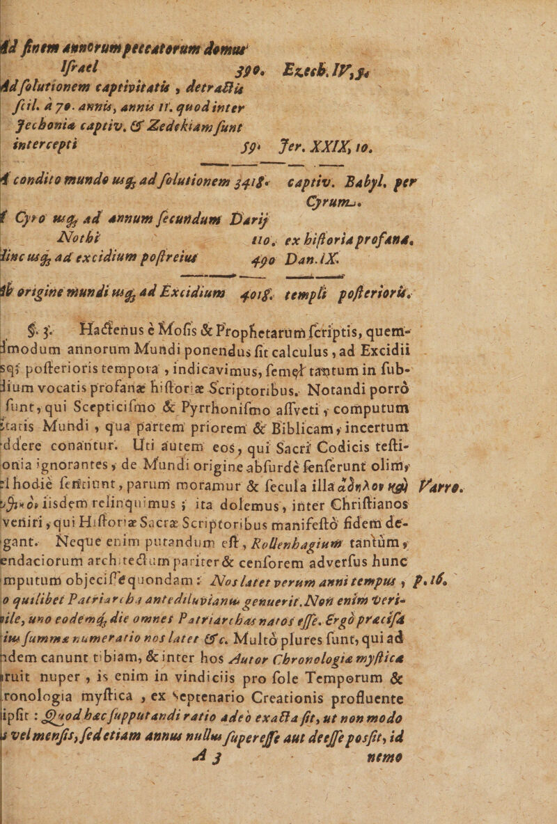 4i finem annorum peccatorum domus tysel 399* Ez,cch IV, 3* Ad[elutionem captivitatis , detraBis fiiL d yo. annis, annis ii. quod inter Jecbonta captiv. &amp; Zedtkiamfunt intercepti jp&gt; Jer. XXIX, io. 4 condito mundo usfa ad/oluitonem 341$* captiv. Babyl, per Cyrunu• I Cyro tufa ad annum fecundum Dari/ Nothi no. ex hiftoriaprofana, line usfo ad excidium poftrcius qp0 J)an. IX. origine mundi usfo ad Excidium 3.0 ig\ templi pofterioris, 3V Ha&lt;$enus e ftlofis «St Prophetarum feriptis, quem- dmodum annorum Mundi ponendus fit calculus, ad Excidii sqf pofterioris tempora , indicavimus, fem^f tactum in fub- iium vocatis profanas hiftoriae Scriptoribus. Notandi porro funt, qui Scepticifdao &amp; Pyrrhonifmo aflveti y computum itaris Mundi , qua partem priorem &amp; Biblicam, incertum ‘ddere conantur. Uti autem eo$, qui Sacri Codicis tefti- onia ignorantes , de Mundi origineabfurde fenferunt olim» slhodie fcifrinnt, parum moramur &amp; fecula illafaJuAer Hgt Varro. p$i*o» iisdem relinquimus ; ita dolemus , inter Chriffianos veniri , qui Hiftonae Sacrae Scriptoribus manifefto fidem de¬ gant. Neque enim putandum cft, Rollenhagium tantum y endaciorum arch tedl urn pariter &amp; cenforem adverfus hunc mputum objecif equondam: A/os latet verum anni tempus , p.lti* 0 quilibet Patriarcha ante diluvianti* genuerit.Non enim Veri* vile, uno eodem^die omnes Patriarchas naros ejfe. Ergo pracifd itis Jumma numerario nos latet (3c. Multo plures funt, qui ad udem canunt tibiam, &amp; inter hos Autor Chronologtamyfiica aruit nuper , is enim in vindiciis pro fole Temporum &amp; ronologia myftica , ex Septenario Creationis profluente ipfir : ^Igod haefupput andi ratio adeo exalta fit, ut non modo a velmenfis,fedetiam annus nullus fuperejfe aut deejfeposfit, id
