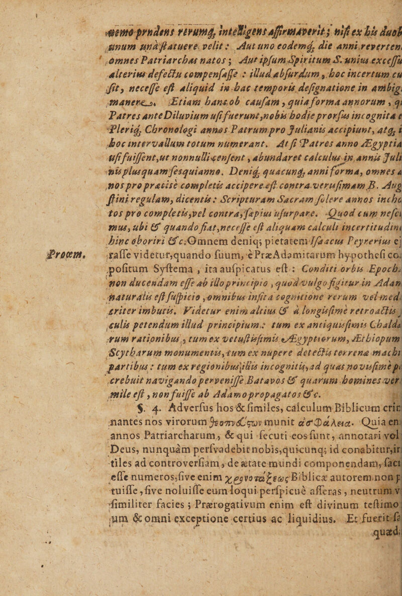‘Procem, mmo prrnhns rtYumfo inteWgeHfA$rM4ftYit; nlft ex hts duoh Sinum una fiat aere velit: Autuno eo dem% die Anni revertes t omnes Patriarchas natos; AutipjumSpiritum S. unius exccjju alterius defeBu compenfajfe : illudabfurJum 9 hoc incertum cu Jit&gt; necefje e fi aliquid in hac temporis defignati&amp;ne in ambig, manere^* -Etiam hansob caufitm y quia forma annorum, qi Patres ante Diluvium af fuerunt .no bss hodie prorfiu incognita e Pleriq3 Chronologi annos Patrum pro Julianis Accipiunt y ati hoc intervallum totum numerant. At fi CPatres anno JEgyptia xftis plus quam fesquianno. Deniqs quacunfe anni forma, omnes a knos pro praeis e completis accipere,tft contra veru [imam fi. Aug fi ini r egulam y dicentis: Scripturam Sacram filer e annos inchc tospro comptefisyvel contra/fepius tjurpare. ^Quod cum nefc\ rmtSy ubi £f quandofiatyneceffe efi aliquam calculi incertitudcm hinc oboriri (f deniq; p:etatenvf/dacus Peyrerjm ej iraffe videtur,quando fiium, e P r ae Ad 3 m i1« r u m hypothefi co, ,pofitum Syflema , ita aufpicatus eft : Conditi orbis Epocht non ducendam effieah illo principio s quodvulgofigiturm Ad an naturaiu efifhffiicio amnibusinfita cognitione rerum vel-tned&lt; £riter imbutis* Videtur enim altius &amp; dJongisftme retroaEUs j culis petendum illud principium t tum ex amiquuftmis Chalda arum rationibus s tum ex vetuftisfimis tAigypttorumy JEtbiopum Scytharum monumentis ytum ex nupere det e Bis terrena machi partibus: tum ex regiombu/fUis incognitU^ad quas no vu(imep&gt; xrebuit navigandopervenijfe Batavos &amp;* quarum hemines ver mile efi, nonfuiffe ab Adamo propagat os &amp;* c. $. 4. Adverfus hos 6dimiles, calculum Biblkum crir nantes nos virorum rjva7rv&lt;£!^ munit cBcJjuAaci- Quia en annos.Patriarcharum ? &amp; qui fecuti eosfunt, annotari vol Deus, nunquam perfv-adebitnobis,qukunq; id conabitur,in tiles ad controverfiam^ deitate mundi componendam^ faci effe numeros5(ive enim ornatosBibiicae autorem.non y tuiffe ,five noiuiffe eumloqulperfpicue afferas, neutrum v Similiter facies y Prorogativum enim eft divinum teftimo.1 ,nm &amp; omni exceptione certius ac liquidius* Et fuerit ff :£[U$dii