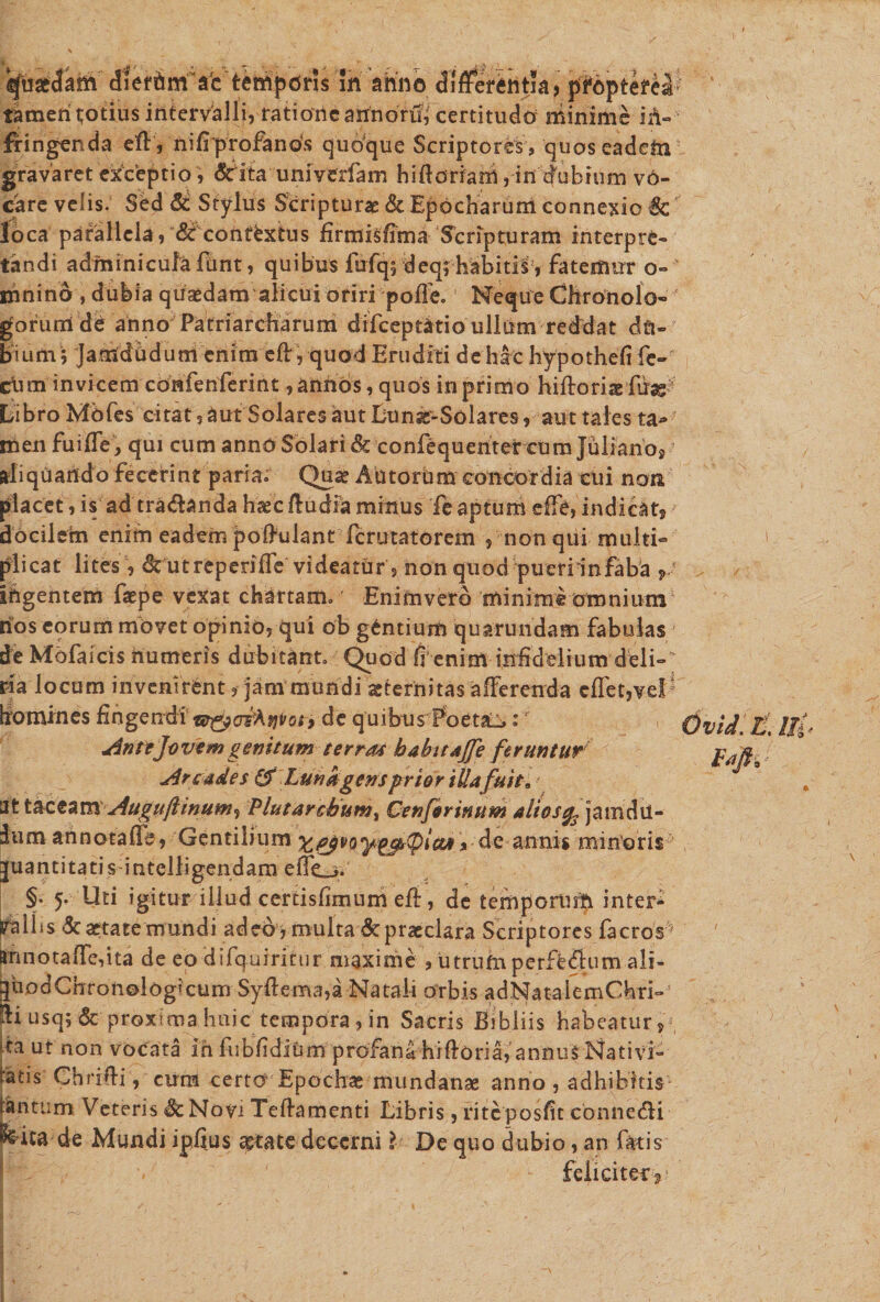 tamen tjotius intervalli, rationearrnorft certitudo minime in¬ fringenda eft, nifrprofanos quoque Scriptores , quoseadehi gravaret exceptio , &lt;5tita univerfam hifforiatri, in dubium vo¬ care velis. Sed &amp; Stylus Scripturae &amp; Epocharuni connexio 6c loca parallela, df contextus firmisffma Scripturam interpre¬ tandi adminicula funt, quibus fufqj deq; habitis, fatemur o- ihnino, dubia quaedam alicui oriri poffe. Neque Chronolo- gorunl de anno Patriarcharum drfceptatio ullum reddat du¬ bium; Jamdadum enim eff, quod Eruditi de hac hypothefi fe- ciim invicem confenferint ,anhos, quos in primo hiftorisefdag^ Libro Mbfes citat, aut Solares aut Lun^-Solares, aut tales ta¬ men fu i fle, qui cum anno Solari &amp; confequentercum Julianoj aliquando fecerint paria. Qua? AutorUm concordia cui non placet, is ad tra&amp;anda ha?cftudia minus fe aptum effe, indicat? docilein enitn eadem poffulant ferutatorem , non qui multi¬ plicat lites, dt utreperiffe videatur, non quod pueriinfaba ? ihgentem faepe vexat chartam. Eniftiverb minime omnium hos eorum movet opinio, qui ob gentium quarundam fabulas de Mofaicis humeris dubitanto Quod (i enim infidelium deli¬ ria locum invenirent, jam mundi ^ternitas afferenda cflet,vel' homines Erigendi de quibus Poetat: ‘ AnttJovem genitum terras babitajfe feruntur Arcades &amp;Lunkgens prior illa fuit* 'itt&amp;ctzm Augu/linum^ Plutarcbum, Cenforinum aliosjamdn- dum annotaffa, Gentilium » de annis minoris juantitatisintelligendam effe_&gt;* §. 5. Uti igitur illud certisfimum eft, de temporurh inter- rd 111s &amp; aetate mundi adeo , multa &amp; praeclara Scriptores facros^ &amp;nnotaffe,tta de eo difquiricur maxime , utrufn perf£&lt;ftum ali- quodChronologmum Syftema,a Natali Orbis adNataiemChri-’ tli usq;&amp; proxima huic tempora, in Sacris Bibliis habeatur, *ta ut non vocata ih fubfidiUm profana hiftoria, annus Nativi- tatis Ghrifti, cum certo Epochae mundanas anno, adhibitis- tantum Veteris Sc Novi Teftamenti Libris, riteposfit conne&lt;5H feita de Mundi ipfius ^tate decerni l De quo dubio, an fatis feliciter? Ovid.E. Uf *&gt;S'