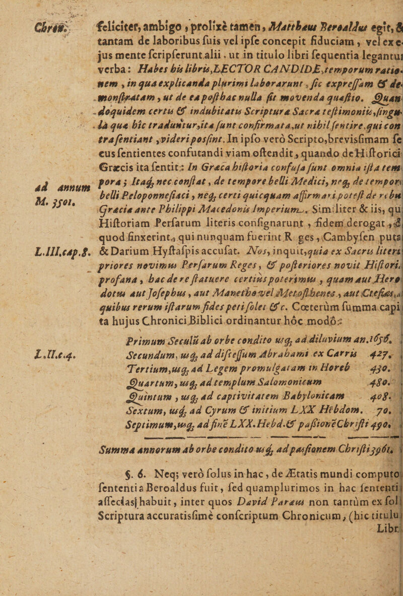 M. }s°l* L.lILcapJ. LJLc*4* feliciter, ambigo) prolixe tamen * Matthaus BtroaUta eg!t, 5 tantam de laboribus fuis vel ipfe concepit fiduciam vel exc« jus mente feripferunt alii. ut in titulo libri fequentia legantui verba: Habes bis libris .LACTOR CANDIDMyemporum ratio* nem , in qua explicanda plurimi laber arum fic exprejfam &amp; de* monffiratam, ut de eapofihac nulla (it movenda quafiio. £htan do quidem certis &amp; indubitatis Scriptura Sacra te (limoniis fingit* Id qua hic traduntur ftta funt confirmat a^ut nihilfentire.qui con trafentiant yVtderipos/int.ln ipfo vero Scripto,brevisfimam fe eus fentientes confutandi viam oftendit,, quando deHiftorici Graecis itafentit;: In Gracahtftoria confuja funt omnia ifiatem poraj Itafe nec conflat, de tempore belli Medici, neq^ de tempori belli Peloponnefiaci , neq3 certi qui equam affirmari poteft de nbti\ (jraciaante Philippi Macedonis Imperium^, Similiter &amp; iis, qu; Hifloriam Perfarum literis confignarunt , fidem derogat,, jj quod finxerint,, qui nunquam fuerint R ges, vCambyfen putas &amp; Darium Hyftafpis accufat. Nosy inquiuquia ex Sacris litem priores novimus Perfarum Reges, &amp; pofteriores novit Hi flori* profana , hac de reflatuere certius poterimus, quam aut Hera dotm aut Jofepbus, aut Mamth&amp;^eljMetofi,hmes,y autCt.efids^ quibus rerum iftarum fides petifolet &amp; r. Coeterum fumma capi ta hujus ChroniciBibiici ordinantur hoc modo^ ' j Primum Seculu ab orbe condito utefc ad diluvium anJii Seeundumyusfa addifceffum.Abrabami ex Carris 427* * Tertium^usq34d Legem promulgatam m Hereb 430. j £fuartumy usfc ad templum Saiomonkum 480* . Ghintum , utfo ad captivitatem Babylonicam 408* Sextum, uscfi ad Cyrum &amp; initium LXXHfbdotn. yot , Septimumyu*q3adfineLXX*Hebd.&amp;pafitoneChrfii4$0% ^ Summa annorum ab orbe condito us^ ad pasfionem ChrifttypSu §. 6. Neq; vero folus in hac, de itatis mundi computo fententia Beroaldus fuit, fed quamplurimos in hac lententi alfedasj habuit, inter quos David Parans non tantum ex fol Scripturaaccuratisfimc confcriptum Chronicum,, (hic titulu Libr,