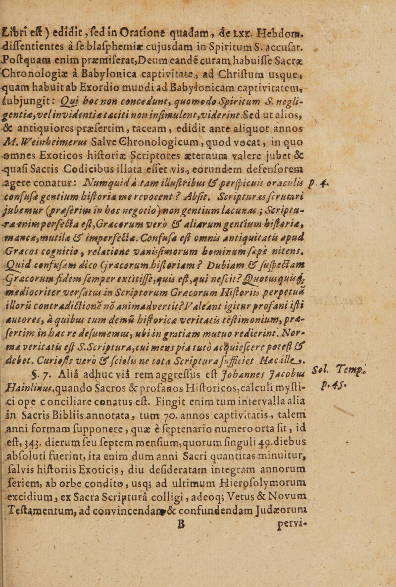 JLfferi eff) edidit ,fed 5n Oratione quadam, de txr. Hebe! ora. dificntientes a fe blafphemic cujusdarn in Spiritum S. accufar, JPoftquaca enim prsemiferat,Beiiimeand e cura m habui fle Sa erat Chronologiae a Babylonica captivitate,, ad Chrifhim usque., -quam habuitab Exordio mundi ad Babylonicam captivitatem, Subjungit: Qm hoc non concadunt,,quo modo Spiritum S, ncgli- gentt&amp;&gt;vel invidenti* taciti non infinmlent,viderint, £ e d u t alios, dk antiquiorespraefertim, taceam, edidit ante aliquot annos M. Wembeiments Salve Ghronologicum, quod vocat, in quo ©mnes Exoticos hiftoriae Scriptores aeternum valere jubet &amp; -quali Sacris Codieibus illata :eifie£ vis, eorundem defeiiforexa .agere conatur.: Numquida tam illMftrihm (f perjpicms oraculis confufe gentium biftoria me revocent? Ah jit. Scripturasfer uturi jubemur (grafetim in hoc negotio)non gentium lacunae ,* Scripta* ara mimperfeSla efifir acorum vero &amp; aliarumgentium hi flori*, t»dnc&amp;&gt;mutiLt (f tmperfeUa. Cenfufa e fi omnis antiquitatis apud Gracos cognitio, relatione vanisfimorum hominum fiepe nitens* Quid confufim dico (j'racorum hifioriam? Dubiam &amp;/ufjeMam Cj r ac o rumfidemfsmper extttijfe,quis eflyqui nefeit? QuotusquU^ mediocriterver/dtus in Scriptorum Gr acorum Hifi oria perpetua illoru contradittionsno animadvertit?Valeant igitur profani ifii sutores, a quibus tum de mu hi flories veritatis teftimornum, pra- ferthn in hac re defumertuu, ubi sn gratiam mutuo redierint. Nor* tna veritatis ejf S»Scriptura,cui mens pia tuto ac^uiefiere potefl &amp; debet. Cur i e fis varo &amp; fcielu ne tota Scriptura fufficiet Ha cillens, §.7. Alia adjhucvia rem aggreiliis eft johannes jacobut Hainlwus,quando Sacros &amp; profanos Hiftoricos,calculi myfti- ciopc conciliare conatus eft. Eingit enim tum intervalla alia in Sacris Bibiiis annotata, tum 70. annos captivitatis, talem anni formam fupponere, quae e feptenario numero orta fit, id eft, 343. dierumfeu feptern menfium,quorum finguli qp.diebus ..abfoiuti fuerint, ita enim dum anni Sacri quantitas minuitur, falvis hiftoriis Exoticis , diu defideratam integram armorum feriem, ab orbe condico, usq; ad ultimum Hierofolymorum excidium^ ex Sacra Scriptura colligi, adeoqi Vetus &amp; Novum Teftaraentum,ad convincendanKSc confundendam Judaeorum B ftTO-