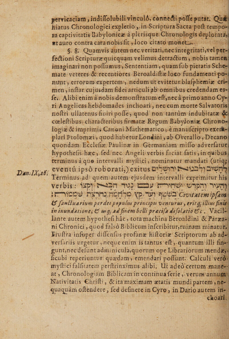 D*nJX&gt;2$&lt; jtemcaciam, mdiflblubili vinculo, c©nneAi pofle putat. Qui ? hiatus CHronologicijexpletio ^in Scriptura Sacra poft tempo¬ ra captivitatis Babylonicse a picrisque Chronologis deploratas? «tauro contra cara nobis fit ,loco citato monet-*. §, 8- Quamvis autem nec veritati,nec integritati,vel per-: fedtioni Scripturae quicquam velimus detradam, nobis tamea; imaginari non pofTumus , Sententiam rquamfub pietatis Sche¬ mate veteres dcreeentiQ^ Beroaidificeloco fundamenti po-&lt; mrnt, errorum expertem 5 nedum ut evitetur blafphcmiae cri«i men , inflar cujusdam fidei articuli ab omnibus credendam es-: fm Alibi enim ainobis demonftratum efl,nec a primo anno Cy¬ ri Angelicas Hebdomades ineboari} nec cum morte Salvatoris: noflri ullatenus finiri pofle, quod non tantum indubitatae &amp; coelcftibus; cHarafieribus firmatae Regum Babyloniae Chrono-; logiae &amp; imprimis Canoni Mathematico v,e manuferipto excii-i piari ptolomaei , quodhabeturLondini, ab Gverallo, Decano* quondam Ecclefiae; Paulinse in Germaniam miflb adverfatuci hypothefis haec, fed nec Angeli verbis faciatifatis, in quibus i terminus a qu® intervalli myflici, nominatur mandati (utiq*s evcntu:ips6.robora:ti,)'exitus Terminus-ad^ quem:autem ejusdem intervalli exprimitur his I verbis;: ispT -nw- xzav ttfnpnr : nicotf nknn^ncrihc \p- nin tf 'fauBuarium perdet ptpultu principis venturus&gt; erit ^ ili tus finis \ in inundkttonei &amp; usfy, jsdfinem beUi pr&amp;cifjt defohtio &amp;c . Vacil¬ lante autem HypotHefi hac, tota machina Beroaldini &amp; Paraca- i ni Chronici, quod ralsd Biblicum infcribitur,rninam minatur. Truftra infuper diiTenfus profanae hiftoriar Scriptorum ab ad-- verfariis urgetur ,neque enim is tantus efivquantum illi fin-~ gunt,necdeftint adminicula,quorum ope Librariorum menda?5v ficubi reperiuntur quardamycmendari pofllint. Calculi vero- myflici falfitatero perflrinximus alibi. Ut adeo certum mane-' at, Chronologiam Biblicam in continuaferie ,*verumannunr Nativitatis Chrifti, &amp; ita maximam aetatis mundi partem , ne¬ quaquam oAcndere* fed definere in Cyro &gt; in Dario autem iri- choari.