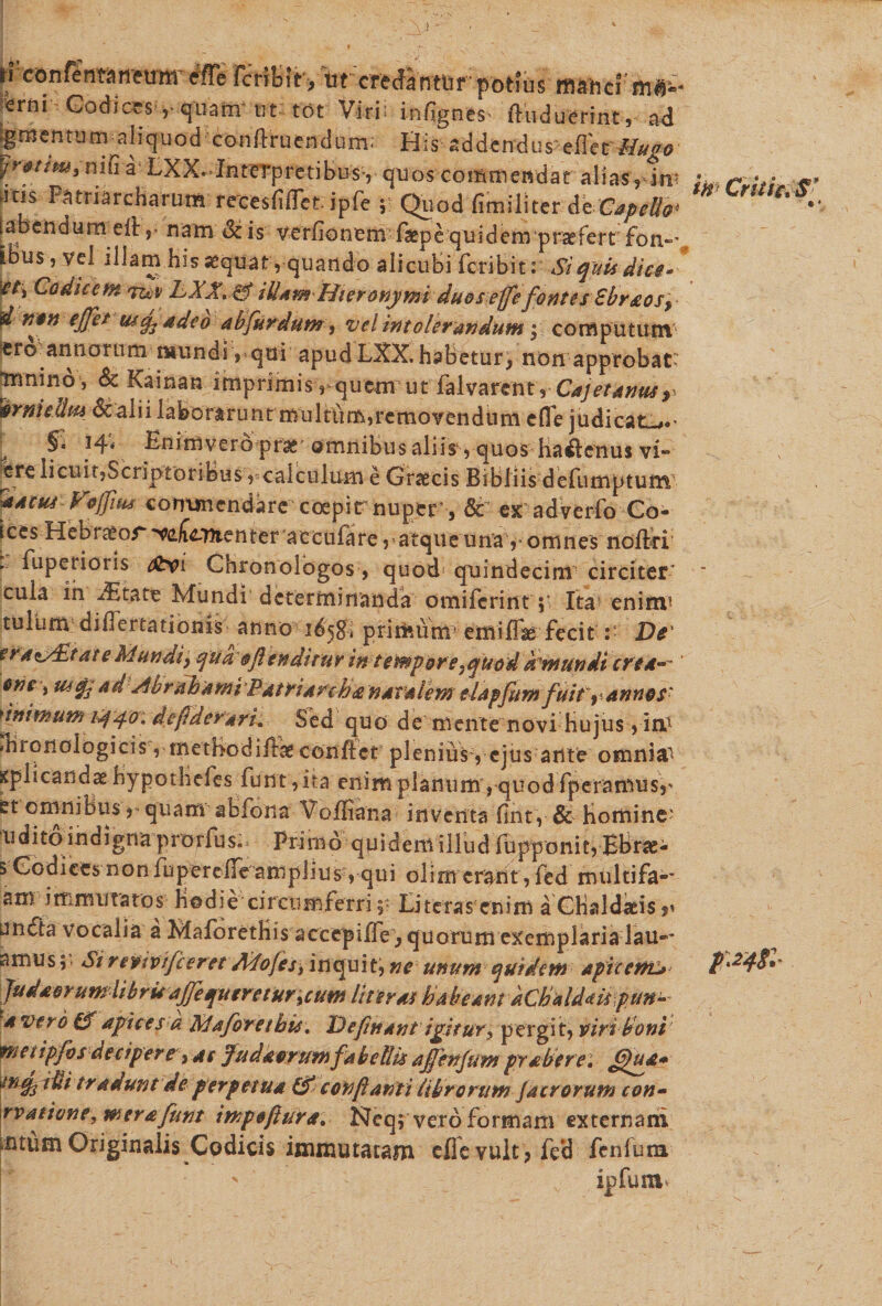 d confenwneirm- efle KrftJfev, 'ut creantur potius m«h'eFffi§» erni- Codices-,-quam* ut tot Viri: infignes- ftiiduerint, ad jgmentum aliquod conftrucndum; His addendus efl'er Hugo yrt-tim, nifi a LXX.-Interpretibus-, quos commendat alias, iw ins Patriarcharum reeesfifiet ipfe ; Quod fimiliter de C*peUo&gt; tabendu rneft, nam Sc is verfionem faepe quidem praefert fon~* Idusrvel illam.his aequat, quando alicubi fcribit: Si quis dice* if/s Codicem 'vuv LXX. &amp; ibam Hieronymi duos effefontes Sbraos^ d non ejjet ut adeo abfurdum, vel intolerandum ■ computum sro annorum mundi, qui apud LXX. habetur, non approbat- irmino, &amp; Kainan imprimis, quemut falvarcnt, Cajet anus r timidius 6c alii laborarunt multum,removendum efle judicat^.' ^ §ii 14* Enimvero prae omnibus aliis1, quos Hactenus vi** ^ere licuit,Scriptoribus ,=calculum e Graecis Bibliis defumptunv Sfacus Fojfius commendare coepirnuper, &amp; ex adverfo Co- ices Hebraeor Amenter accufare r atque una y omnes noftri . fupenoris &amp;vi Chronolbgos , quod quindecim circiter cula in -ditate Mundi determinanda omiferint ;■ Ita enirm tuium diflertationis anno 16'$$ primum' emiffae fecit :• De' era^ddtate Mundi} qua $ftenditur in tempore .quod ktmundt cred* ' erie i utad Abr aha mi P a1riareh£ natalem elapfitm fuit 9 annes' ummum i^qo: defiderark Sed quo de mente novi Hujus , ihronologicis, metBodife conflet plenius, ejus ante omnia^ spiicandae Hypothefes funt ,ita enim planum, quod fperamusr et omnibus r quam abfona Voffiana inventa flnt, &amp; Homine' uditoindigna prorfus^ Primo quidem illud fupponit, BBrae- 5 Codices non fuperefle amplius, qui olim erant, fed multifa-- am immutatos Hodie circumferri, Literas enim a Chaldaeisp nnfta vocalia a MaforetKis accepiflV, quorum exemplarialau**’ amus; Sireptpifceret A^fo/es, inquit, ne unum qutdem apiccrru fudaorumlibruaffequeretur%cum Uteros habeam hChaldaispun- 4 vero Cf apices a Maforethis. Defittant igitur, pergit, piri boni tneiipfvs decipere )4c Judaerum fabellis ajfmfum prober e: ffua* ^nq^rdi tradunt de perpetua &amp; conflanti librorum jacrorum con- rvaeione, mera funt tmpoftura. Neqf vero formam externani i.ntum Originalis Codicis immutatam efle vult, fe*d fenfura, ' ipfum in Critic,S* /