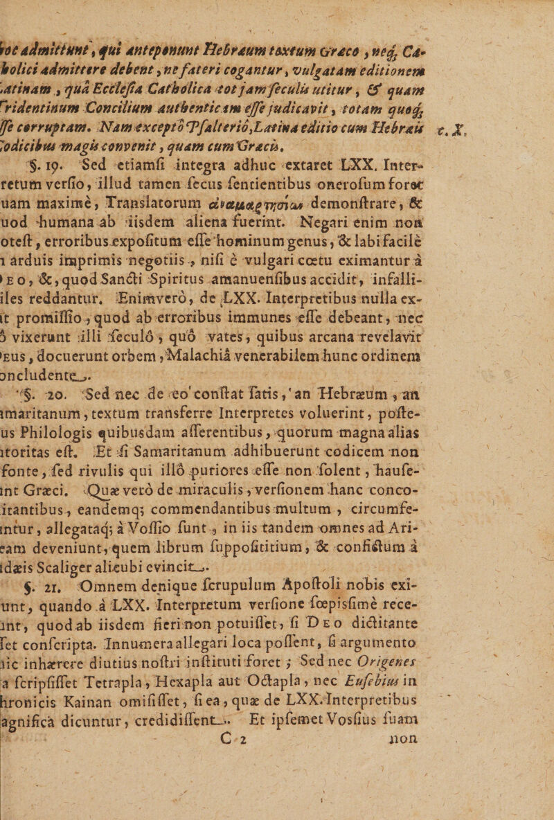toc dimittunt, qui anteponunt Tiebraum textum Craco , neqs Ca- holiciadmittere debent ^nefateri cogantur, vulgatam editionem \atinam , qua Ecclefia Catholica tot jam feculis utitur, quam rridentinum Concilium authenticam effe judicavit, totam quo% (fe corruptam. Nam excepto ^fait er io .Latina editio cum Htbrais t. lodicibus magis convenit, quam cumCraci*. §♦ 19- Sed ctiamfi integra adhuc extaret LXX. Inter» retum verflo, illud tamen fecus fentientibus onerofum forat uam maxime, Translatorum dwtAagTnencw demonftrare, Gt uod humana ab iisdem aliena fuerint. Negari enim non otcft f erroribus expofitum effe hominum genus, 1k labi facile 1 arduis imprimis negotiis , nifi e vulgari ccetu eximantur i ► eo, &lt;Sc,quodSan&amp;i Spiritus amanuenfibus accidit, infaili- iles reddantur* Enimvcro, deBXX. Interpretibus nulla ex¬ it promillio ?tjuod ab erroribus immunes effe debeant, nec d vixerunt Illi ffeculo , quo vates, quibus arcana revelavit ►eus , docuerunt orbem ?Malachil venerabilem hunc ordinem Dn eludente *f§. 20. Sed nec de eo' conflat fatis,' an Hebraeum , an jmaritanum,textum transferre Interpretes voluerint, poffe- us Philologis quibusdam afferentibus, quorum magna alias itoritas efh Et Ii Samaritanum adhibuerunt codicem non fonte, fed rivulis qui illo puriores effe non folent, haufe- int Graeci. Quae vero de miraculis, verfionem hanc conco- itantibus , eandemqs commendantibus multum , circumfe- mtur, allegataq; a Voffio funt , in iis tandem omnes ad Ari- eam deveniunt, quem librum fuppofititium , &lt;3c confisum i tdasis Scaliger alicubi evincit^. 5. 21. Omnem denique fcrupulum Apoifoli nobis exi- utit, quando a LXX. Interpretum verfione foepisfime rece- jnt, quodab iisdem fieri non potuiffet, Ii Beo diditante fet confcripta. Innumera allegari loca pollent, fi argumento .iic inhaerere diutius noflri jnftitutirforct Sed nec Origenes a fcripfiffet Tetrapla , Hexapla aut O&amp;apla , nec Eufebius in hronicis Kainan omififfet, fi ea, quae de LXX. Interpretibus agnifica dicuntur, credi diffenti^. Et ipfemetVosfius fu am C 2 non 1