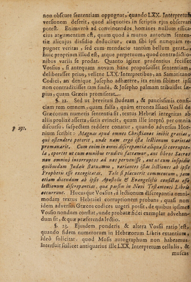 j&gt; spu r nonobfcure fententiam oppugnat,'quandoLXX. Int^rpfetufi verfionem deferit, quod aliquoties in fcriptis ejus obfervari joteft. Enimvero ad convincendos homines nullum effica¬ cius argumentum eft, quam quod a mutuo au torum- fentcn- tix alitu jus disfidio deducitur, eum fibi ipfi nunquam re¬ pugnet veritas , fed cum mendacio tantum bellum gerat-*, huic proprium illud efi, atque perpetuum, quod contradidio- nibus variis fe prodat. Quanto igitur prudentius fecifieE Vosfius , fi antequam novam hanc propofuifiet fententiam, deliberaffct prius^ veiitne LXX. Interpretibus , an Samaritano Codici, an denique Jofepho adhaerere, ita enim fibimet ipfi non contradixiflet tam foede, dcjofepho palmam tribu i flet fis- pius, quam Graecis promiferat--. §. 22. Sed ut brevitati fiudeam , paucisfimis confi¬ ciam rem omnem , quam falfa , quam erronea Ifaaci Vosfii de Graecorum numeris fententiafit,textus Hebraei integritas ab aliis prolixeafferta , fatis evincit, quam ille inepto per omnia difcurfir, fufpedam reddere conatur , quando adverfus Hof- nium fc-ribit :• Magnas apud omnes Chrifiianos inibit gratias r qui ofiendere poterit , unde nant ergo ifia Icitionum varietas prommarit* Cum enim in omni di fi repant ia aliqua fit corrupte- la t oportet ut cum omnibus eruditis fateamur, aut libros Sacros non omnino incorruptos ad nosperveniffe , aut ut cum in fip i dis quibusdam Judais fiatuamm , variantes i fias legiones ab ipfis Erophetis effie excogitatas. Tale (iplacuerit commentum , jam etiam dicendum ab ipfis Jpoftolis 0 Evangelifiis confiftas ejfie UUionum diferep antias\ qua p asfim in Novi Te fi amenti Libris occurrunt. Hucusque Vosfius , a ledionum diferepantia omni¬ modam textus Hebraici corruptionem probans , quafi non' idem adverfus Grsecos codices urgeri posfit, de quibus ipfimef Vosfio nondum confiat, unde probatae fidei exemplar advehen*’ dum fit, &amp;quae praeferenda! e dio. $. 23. Ejusdem ponderis Jk altera Vosfii ratio ;efb quando fidem numerorum in Hebrseorum Libris extantium, ided folicitat. quod Mofis autographum non habeamus.* Interfuit foilicct antiquarius illeLXX. Interpretum cellulis, &amp; d • - xnufcas