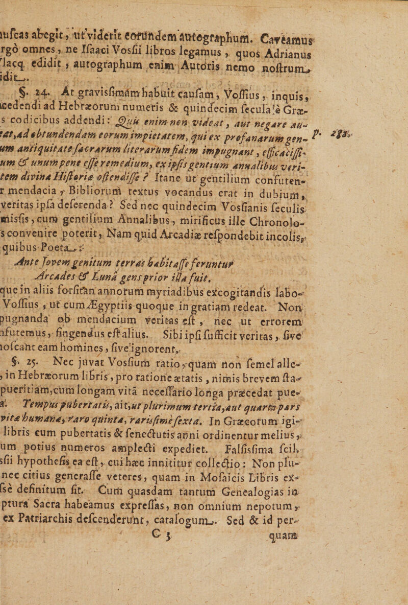 lafcas abegit, utViierit ««“undemautegraplium. Car eamus rgo omnes, ne Ifaaci Vosffi libros legamus , quos Adrianus rlacq, edidit, autographum cairn Au toris nemo noltrumu idit^. §• H\ gravis finaSm habuit caufam 9 Voflius , induis , yccdcndi ad Hebraeorum numeWs &amp; quindecim ftculaS Gr^- s codicibus addendi: GjUM enimneh videat3 aut negare au~ •&amp;&gt;*dobtundendam eorum impietatem, quiex profanarum gen~ vm anti quit at efkcrarum liter arum fidem impugnant, efficaxifil* umti unum pene ejfie remedium, ex ipfis gentium annalibus veri- tem divina Hifiari* ojendiffe f Ita ne- iit'gentilium confuten- r mendacia r Bibliorum textus vocandus erat in dubium, veritas ipfa deferenda? Sed nec quindecim Vos Canis feculis; misCs ,cum gentilium Annalibus , mirificus ille Chronolo- s convenire poterit, Nam quidArcadi» refpondcbitincolis*- quibus Poetat Ant e Jovem genitum terras h 4 iit a(fe feruntur Arcades(fi Luna gensprior i$a fuit, que in aliis forfi&amp;n annorum myriadibus excogitandis labo-' Voflius , ut cumdEgyptiis quoque in gratiani redeat. Non pugnanda ob mendacium veritas eft » nec ut errorem ifuteraus, -fingendus eflalius. Sibiipfifufficit veritas&gt; five lofcaht eam homines, five ignorent», 25. Nec juvat Vosfium ratio ,rquam non femelalle- , in Hebraeorum libris,pro ratione aetatis, nimis brevem fla** pueritiam,cum longam vita neceffario longa procedat pue» a. Tempus pubertatis^ i Uuf plurimum tertia saut quarta pars vita humana: i rar0 quintay rarisf mefexta. In Graecorum igi- libris cum pubertatis &amp; fenedlutis anni ordinentur melius,/ um potius numeros ampledi expediet. Falfisfima fcil. sfii hypothefis ea eft, cui haec innititur collegio : Non plu- nec citius genera fle veteres, quam in Mofaicis Libris ex» fse definitum fit. Curti quasdam tantum Genealogias m ptura Sacra habeamus expreflas, non omnium nepotum,* cx Patriarchis defcendertfnr, catafogunu. Sed &amp; id per-