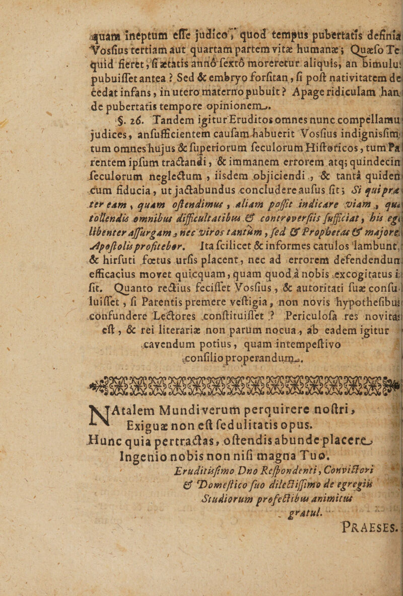 ^uam Ineptum effe judicoTquod tempus pubertatis defimY Yosfius tertiam aut quartam partem vitae humanae $ Quaefo Te qtiid fieret, fi aetatis anno fexto moreretur aliquis, an bimului pubuiflet antea ? Sed &amp; embryo forfitan, fi pofi: nativitatem de; tedat infans, in utero materno pubuit? Apage ridiculam han'; de pubertatis tempore opinionem^, i§. 16. Tandem igiturEruditosomnesnunccompellamu' judices , anfufficientem caufamiiabuerit Vosfius indignisfim* tum omnes hujus &amp; fuperiorum feculorum Hiftoricos, tum Pal rentem ipfum tra&amp;andi, &amp; immanem errorem atq; quindecin feculorum negle&amp;um , iisdem objiciendi., 6c tanta quidem cum fiducia /ut ja&amp;abundus concludereaufus fit', Si quipra\ ter eam s quam oftendimus , Aliam poffit indicare viam ,9 qm tollendis omnibus difficultatibus.6* contr over (iis fujfciat, bis egi libenter affurgam 5 nec viros tantum, fed (f Prophetat 8* major &amp; jSpoftolisprofitebor. Ita fcilicet &amp; informes catulos lambunt, &amp; hirfuti foetus urfis placent, nec ad errorem defendendum efficacius movet quicquam, quam quod a nobis ^excogitatus i » fit. Quanto regius fecifiet yosfius, :6c autoritati fuse confixi luifiet, fi Parentis premere veftigia , non novis hypothefibuu confundere Teidores condi tuifTet ,? Periculofa res novitas eft , 6c rei literarias non parum nocua,, ab eadem igitur f .cavendum potius , quam intempeftivo ^confilio properandum^». NAtalem Mundi verum perquirere noftri, | Exiguas noneft fedu 1 itatisopus. Hunc quia pertrahas , oftendisabundc placero Ingenio nobis non nili magna Tuo. ; , Eruditisfimo Dno Refundenti ^ConviFiori 8 rDomejiico fuo dileEliffimo de egregiis Studiorum profeftibtu animittis _ gratul. Praeses-