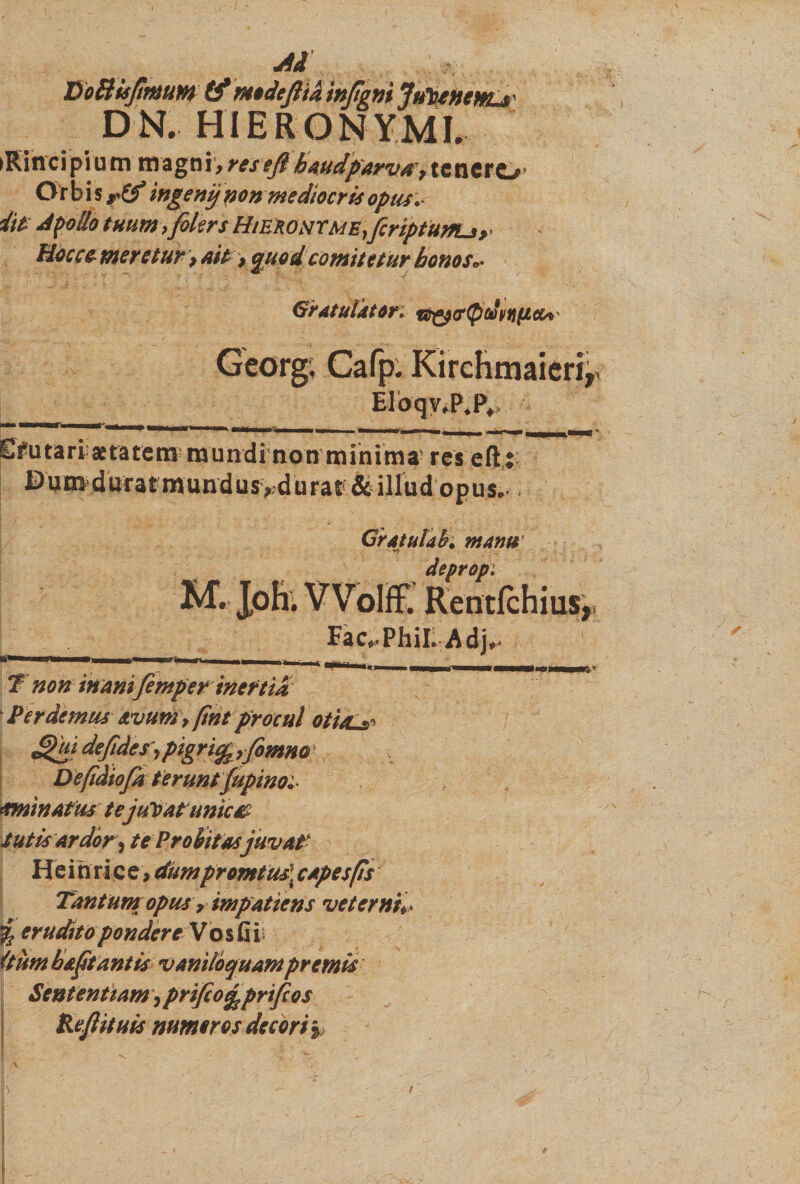 &gt;Rincipium magni,resejlhaudparva9 tenero Or b i s ingenij pen mediocris opus.* iit dpolio tuumifilers Hikronxme,fcriptUffUy Hoccemeretur &gt; ait &gt; quod comitetur bonos* Gratulator: t^(r(pdpf}(xcu' Georg, Cafp. Kirchmaieri, Eloqv.P.P, Efutari aetatem mundi non minima’ res eftii E)um duratmundus&gt;.durat;&amp;illud opus.. Gratulah manu deprop: M. Joh. VVoIfF. Rentfchius, Fac^PhiL Adj^ T non inanifemper inertia Perdemus avum 9 fint procul oti/Ls» defides^pigri^yfomm Defidiofk teruntfupinot ominatus te juVat unica Sutis Ardor, te Probitas juvat He i n ric e, dum promius: c apes fis Tantum opus r impatiens veternis % erudito pondere Vosfiii (tum bajit antis vaniloquam premis Sententiam, prifio^prifeos Kefiituis numeros decori §