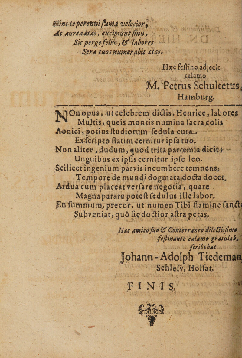 Bine upmmtifmA velociori At AurcaMivsy excipiuntfinu, Sic perge felix &gt; &amp;* Uberes Sera tuos numerabit &amp;tas* Hajcfeftinoadjcck : .calamo M. Petrus Schultetusi Hambtvrg» * ' ' 1 'l,!lf,l.*u *'v: “  • - “ i-». .1’ I0»m ■ ■ On opus, ut celebrem didis, Henriee, laborem Multis, queis montis numina facra colis' Aon i c i, p otia s Itudiorurn fedula cura_j Exscripto ftatim cernitur ipfa tuo, Non aliter, dudum, quod trita paroemia dicit. Unguibus ex ipfis cernitur ipfe leo. iScilicetlngenium parvis incumbere temnens. Tempore de mundi dogtnata#doda docet Ardua cum placeat verfare negotia, quare Magna parare potefl; fedulus ille labor, JEnfbmrhurri, precor, ut numen Tibi flamine fand&lt; Subveniat, qu6 fic dodior aftra petas. Hac amico fu* &amp; Conterraneo dite His fimo fe(linant e calamo gratuUb*' feribebat S fohann-Adolph Tiedemati Schlefv, Holfat.