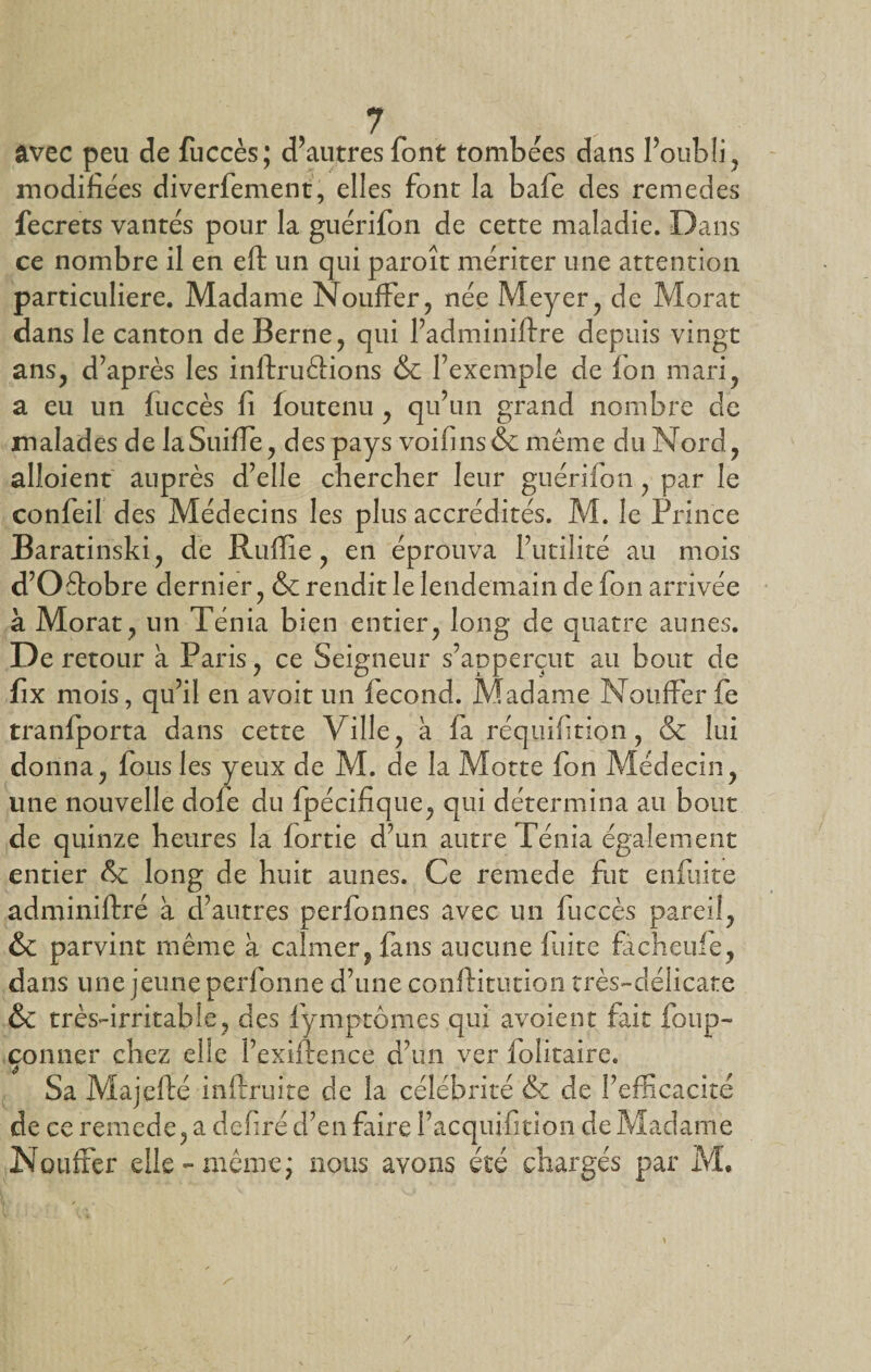 avec peu de fuccès; d’autres font tombées dans l’oubli, modifiées diverfement, elles font la bafe des remedes fecrets vantés pour la guérifon de cette maladie. Dans ce nombre il en eft un qui paroît mériter une attention particulière. Madame Nouffer, née Meyer, de Morat dans le canton de Berne, qui l’adminiftre depuis vingt ans, d’après les inftruéHons &amp; l’exemple de ion mari, a eu un fuccès fi foutenu , qu’un grand nombre de malades de laSuiife, des pays voifins&amp; même du Nord, alloient auprès d’elle chercher leur guérifon, par le confeil des Médecins les plus accrédités. M. le Prince Baratinski, de Ruffie, en éprouva futilité au mois d’Oétobre dernier, &amp; rendit le lendemain de fon arrivée à Morat, un Ténia bien entier, long de quatre aunes. De retour a Paris, ce Seigneur s’apperçut au bout de fix mois, qu’il en avoit un fécond. Madame NoufFerfe traniporta dans cette Ville, à fa réquifition, &amp; lui donna, fous les yeux de M. de la Motte fon Médecin, une nouvelle dofe du fpécifique, qui détermina au bout de quinze heures la iortie d’un autre Ténia également entier &amp; long de huit aunes. Ce remede fut enfuite adminiftré à d’autres perfonnes avec un fuccès pareil, &amp; parvint même à calmer, fans aucune laite facheuie, dans une jeune perfonne d’une conftitution très-délicate &amp; très-irritable, des fymptômes qui avoient fait foup- çonner chez elle l’exiftence d’un ver folitaire. Sa Majefté inftruite de la célébrité &amp; de l’efficacité de ce remede, a defiré d’en faire l’acquifition de Madame NouiFer elle-même; nous avons été chargés par M,