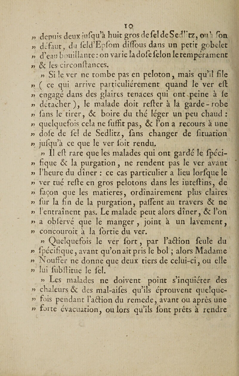 TQ „ depuis deux iufqu’à huit gros defeldeSed^tz, ou • 'on „ defaut, du feld’Epfom diffous dans un petit gobelet » d'eau bouillante : on varie îadofe félon le tempérament » &amp; les circonftances. » Si le ver ne tombe pas en peloton, mais qu’il file y, ( ce qui arrive particuliérement quand le ver eft » engagé dans des glaires tenaces qui ont peine à le r&gt; détacher), le malade doit relier à la garde-robe r&gt; fans le tirer, &amp; boire du thé léger un peu chaud : r&gt; quelquefois cela ne fuffit pas, &amp; l’on a recours à une » dofe de fiel de Sedlitz, fans changer de fituation » jufqu’à ce que le ver loit rendu. » Il eft rare que les malades qui ont gardé le fpéci- » fique &amp; la purgation , ne rendent pas le ver avant » l’heure du dîner : ce cas particulier a lieu lorfque le » ver tué relie en gros pelotons dans les intellins, de » façon que les matières, ordinairement plus claires » fur la fin de la purgation, paffent au travers &amp; ne « 1 entraînent pas. Le malade peut alors dîner, &amp; l’on » a oblervé que le manger , joint à un lavement, « concourait a la fortie du ver. &gt;■&gt; Quelquefois le ver lort, par l’aélion feule du &gt;■&gt; fpécifique, avant qu’on ait pris le bol ; alors Madame » Nouffer ne donne que deux tiers de celui-ci, ou elle » lui fubftitue le fel. » Les malades ne doivent point s’inquiéter des » chaleurs &amp; des mal-aifes qu’ils éprouvent queîque- ” fois pendant Faétion du remede, avant ou après une ” forte évacuation, ou lors qu’ils font prêts à rendre
