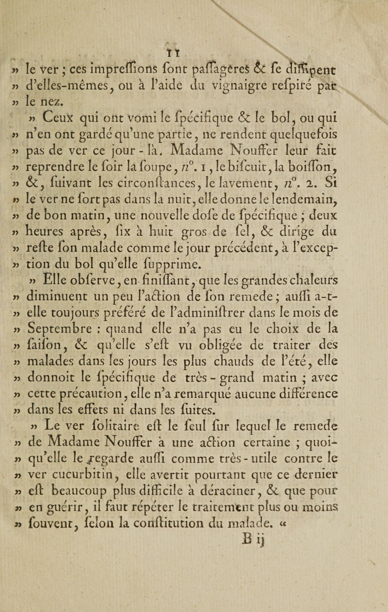TT » le ver ; ces imprefTions font pafTagêreS &amp; fe dirflpent r&gt; d’elles-mêmes, ou à l’aide du vignaigre refpiré par » le nez. » Ceux qui ont vomi le fpécifique &amp; le bol, ou qui 9&gt; n’en ont gardé qu’une partie, ne rendent quelquefois « pas de ver ce jour-là. Madame Nouffer leur fait « reprendre le foir lafoupe, n°. i, lebifcuit, la boiffion, 9&gt; &amp;, fuivant les circonftances, le lavement, /2°. 2. Si 99 le ver ne fort pas dans la nuit, elle donne le lendemain, 99 de bon matin, une nouvelle dofe de fpécifique ; deux 99 heures après, fix à huit gros de fcl, &amp; dirige du 99 refte fon malade comme le jour précédent, à l’excep- 99 tion du bol qu’elle fupprime. 99 Elle obferve, en finiffant, que les grandes chaleurs 99 diminuent un peu l’aftiori de fon remede; aufli a-t- 99 elle toujours préféré de l’adminiftrer dans le mois de 99 Septembre : quand elle n’a pas eu le choix de la 99 faifon, &amp; qu’elle s’eft vu obligée de traiter des 99 malades dans les jours les plus chauds de l’été, elle « donnoit le fpécifique de très - grand matin ; avec 99 cette précaution, elle n’a remarqué aucune différence 99 dans les effets ni dans les fuites. 99 Le ver folitaire eft le feul fur lequel le remede 99 de Madame Nouffer à une aéHon certaine ; quoi- 99 qifelle le/egarde aufli comme très-utile contre le 99 ver cucurbitin, elle avertit pourtant que ce dernier 99 eft beaucoup plus difficile à déraciner, &amp;. que pour 99 en guérir, il faut répéter le traitement plus ou moins 99 fouvenr, félon la conftitution du malade. «