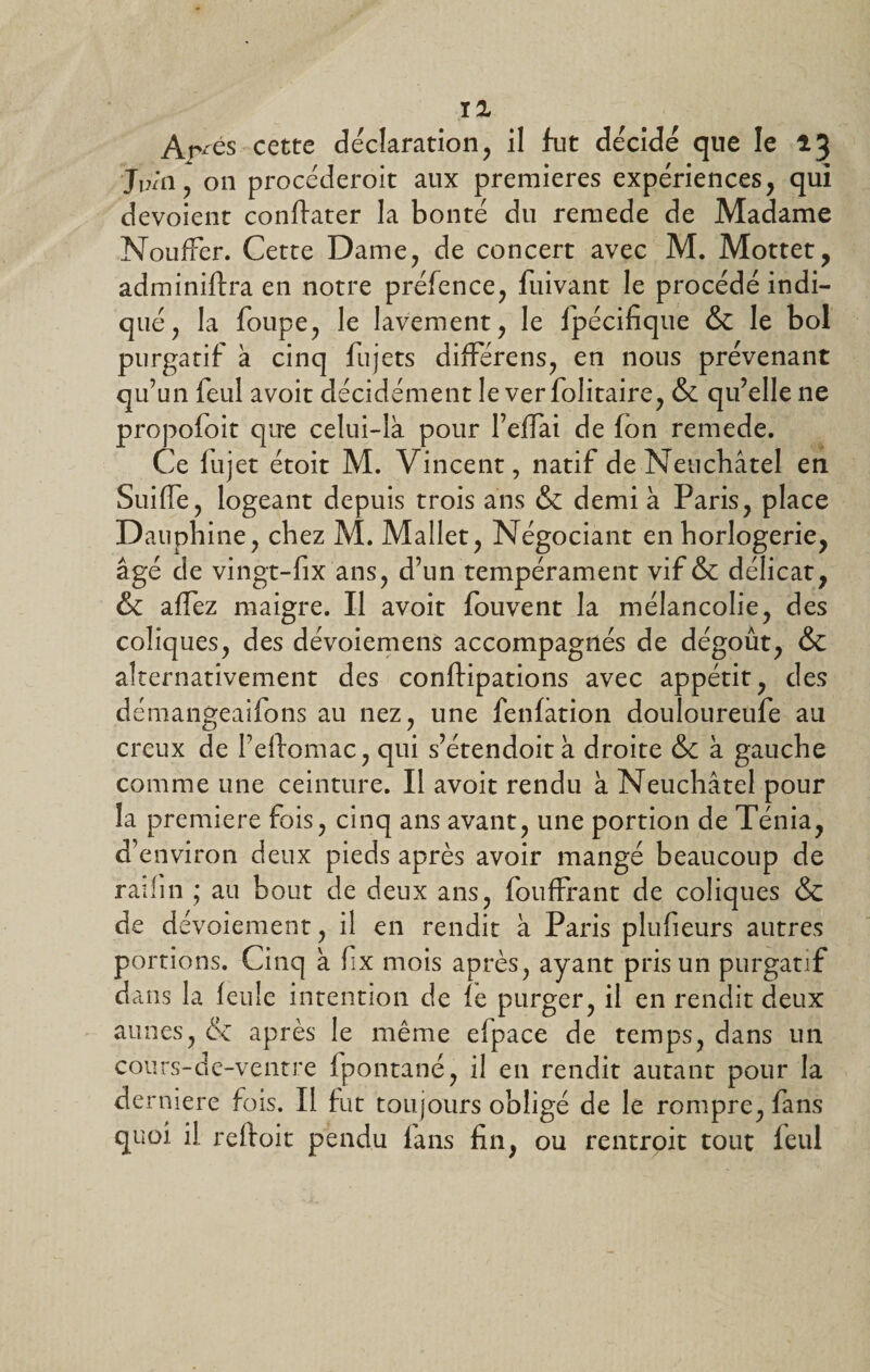 Ar^és cette déclaration, il fut décidé que le 13 J1 h il , on procéderoit aux premières expériences, qui dévoient conflater la bonté du remede de Madame NoufFer. Cette Dame, de concert avec M. Mottet, adminiftra en notre préfence, fuivant le procédé indi¬ qué, la foupe, le lavement, le fpécifique &amp; le bol purgatif à cinq fujets différens, en nous prévenant qu’un feul avoit décidément le ver folitaire, &amp; qu’elle ne propofoit que celui-là pour l’elTai de fon remede. Ce lujet étoit M. Vincent, natif de Neuchâtel en Suide, logeant depuis trois ans &amp; demi à Paris, place D auphine, chez M. Mallet, Négociant en horlogerie, âgé de vingt-fix ans, d’un tempérament vif &amp; délicat, &amp; affez maigre. Il avoit fouvent la mélancolie, des coliques, des dévoiemens accompagnés de dégoût, &amp; alternativement des conftipations avec appétit, des démangeaifons au nez, une fenfation douloureufe ail creux de l’eftomac, qui s’étendoit à droite &amp; à gauche comme une ceinture. Il avoit rendu à Neuchâtel pour la première fois, cinq ans avant, une portion de Ténia, d’environ deux pieds après avoir mangé beaucoup de railin ; au bout de deux ans, fouffrant de coliques &amp; de dévoiement, il en rendit à Paris plufieurs autres portions. Cinq à fix mois après, ayant pris un purgatif dans la feule intention de le purger, il en rendit deux aunes, &amp; après le même efpace de temps, dans un cours-de-ventre fpontané, il en rendit autant pour la derniere fois. Il fut toujours obligé de le rompre, fans quoi il reftoit pendu fans fin, ou rentrpit tout feul